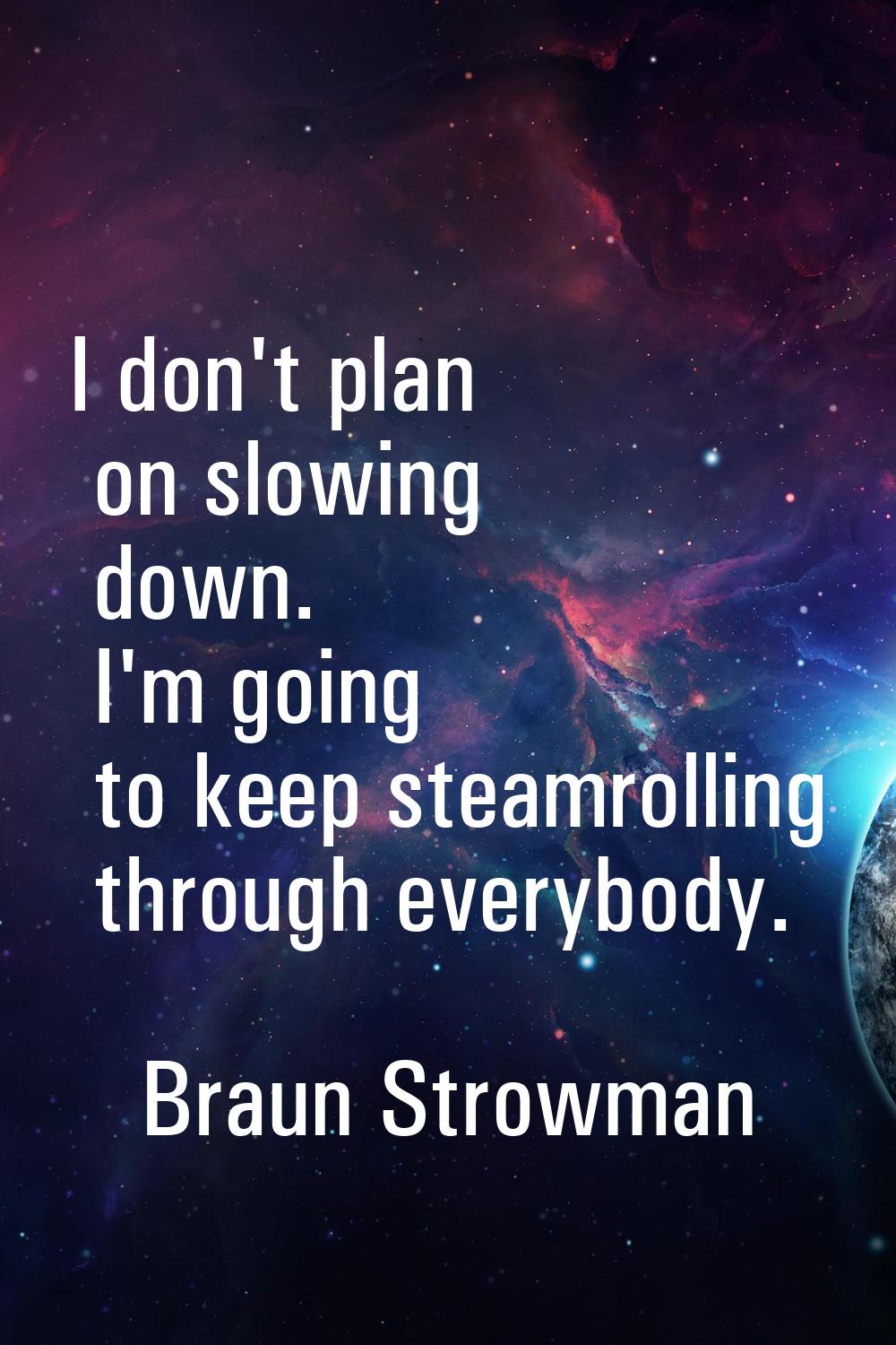 I don't plan on slowing down. I'm going to keep steamrolling through everybody.