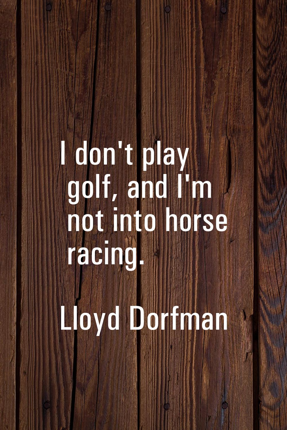 I don't play golf, and I'm not into horse racing.