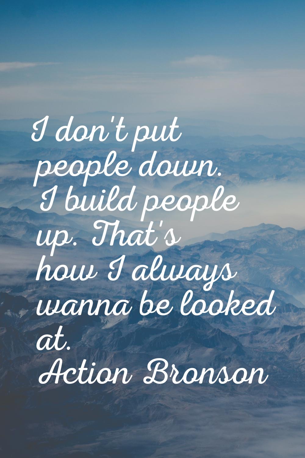 I don't put people down. I build people up. That's how I always wanna be looked at.
