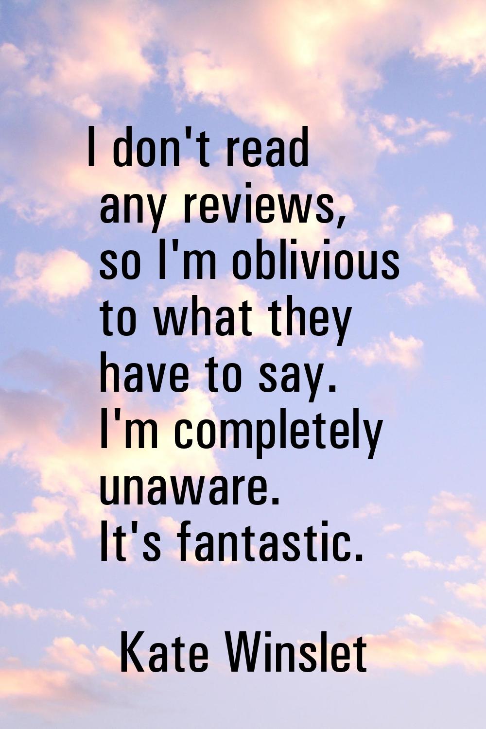 I don't read any reviews, so I'm oblivious to what they have to say. I'm completely unaware. It's f