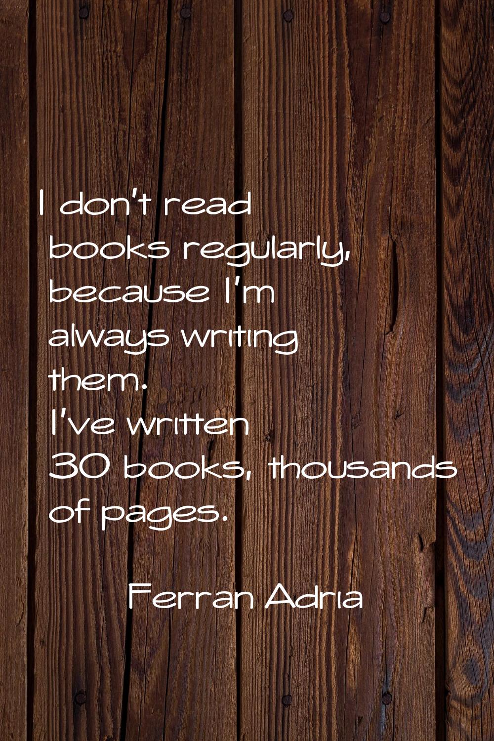 I don't read books regularly, because I'm always writing them. I've written 30 books, thousands of 
