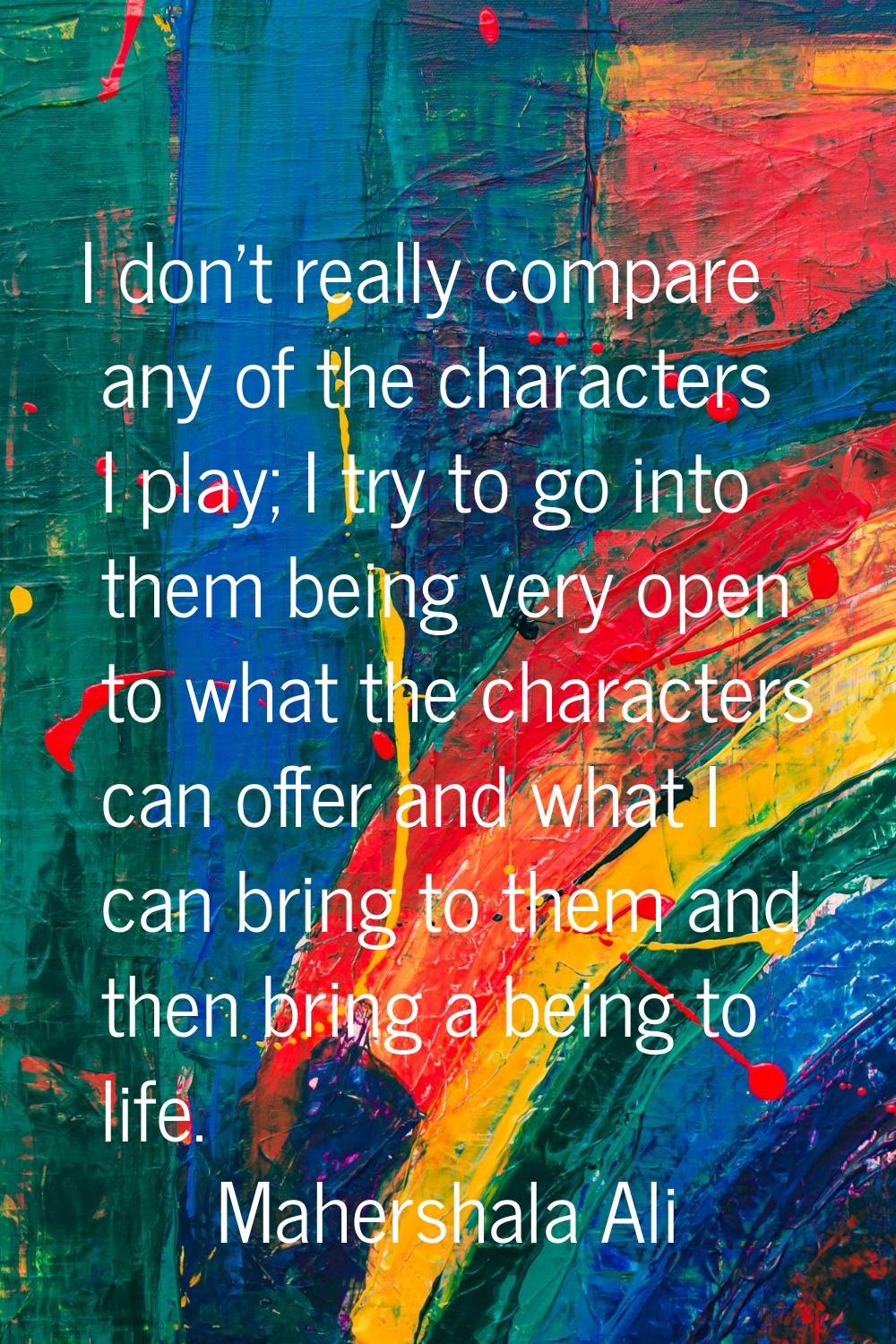 I don't really compare any of the characters I play; I try to go into them being very open to what 
