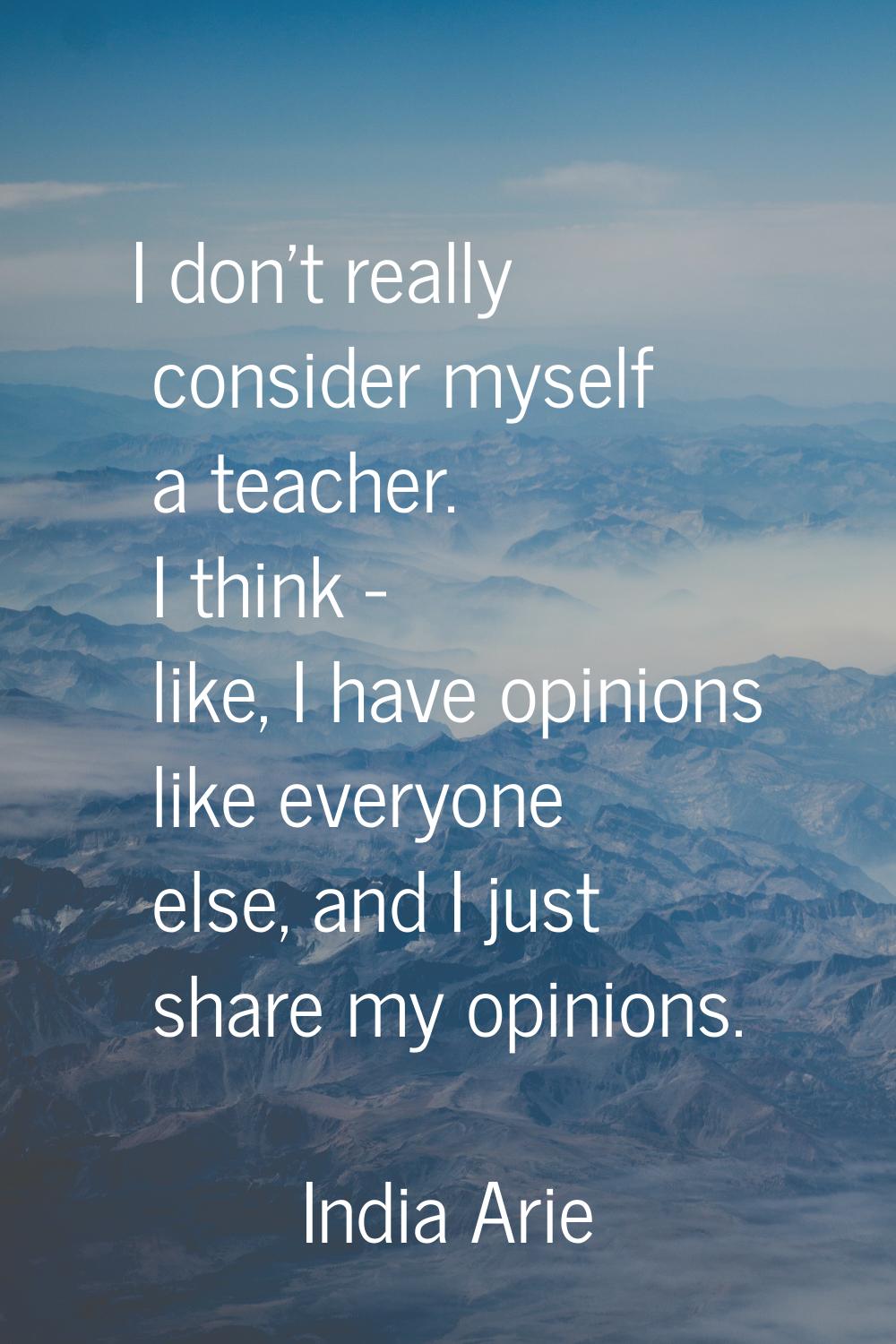 I don't really consider myself a teacher. I think - like, I have opinions like everyone else, and I