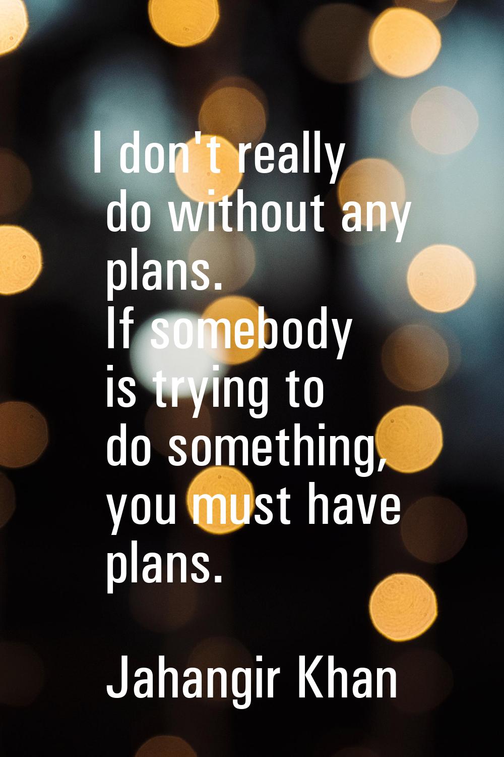 I don't really do without any plans. If somebody is trying to do something, you must have plans.