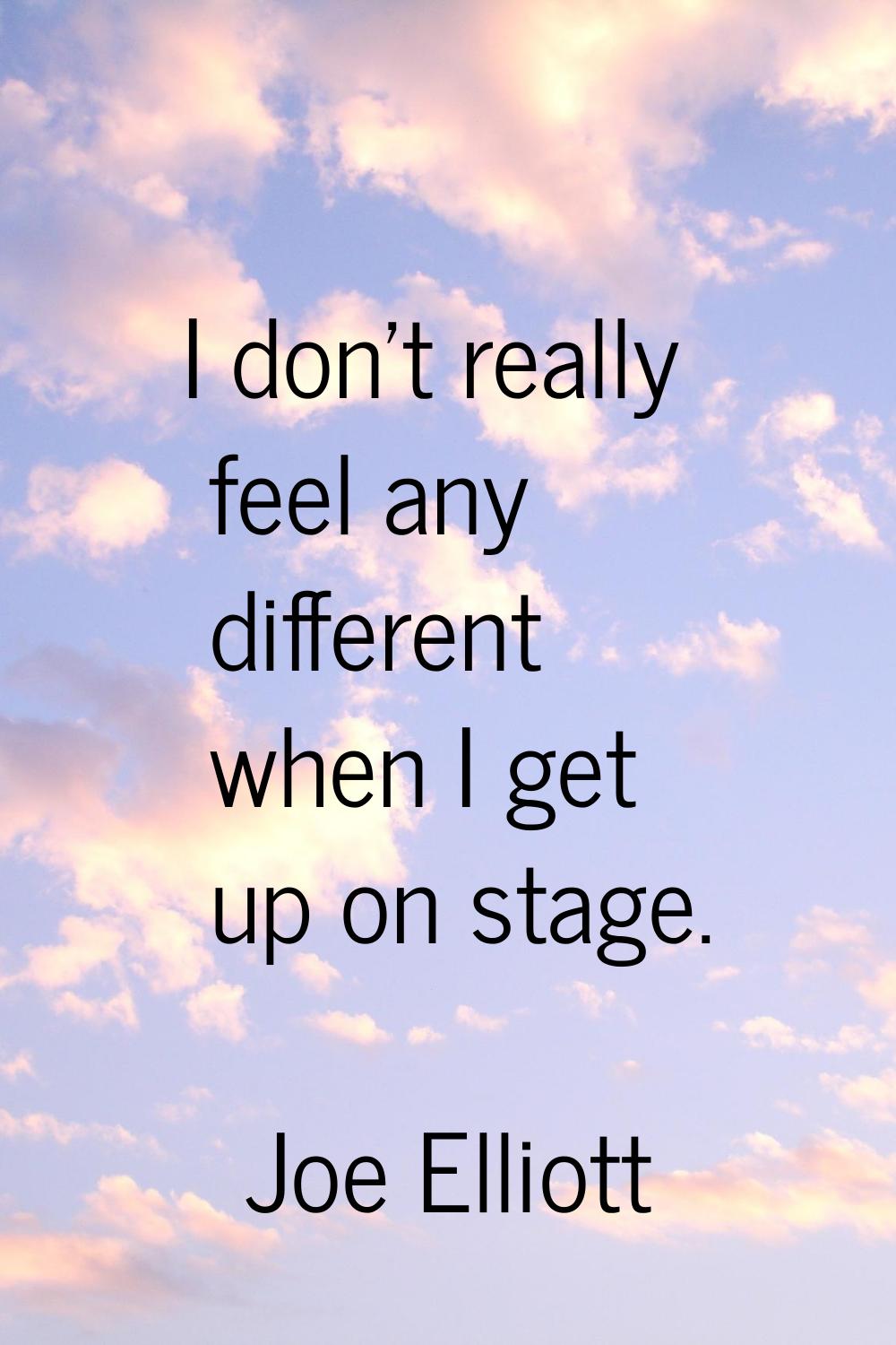 I don't really feel any different when I get up on stage.