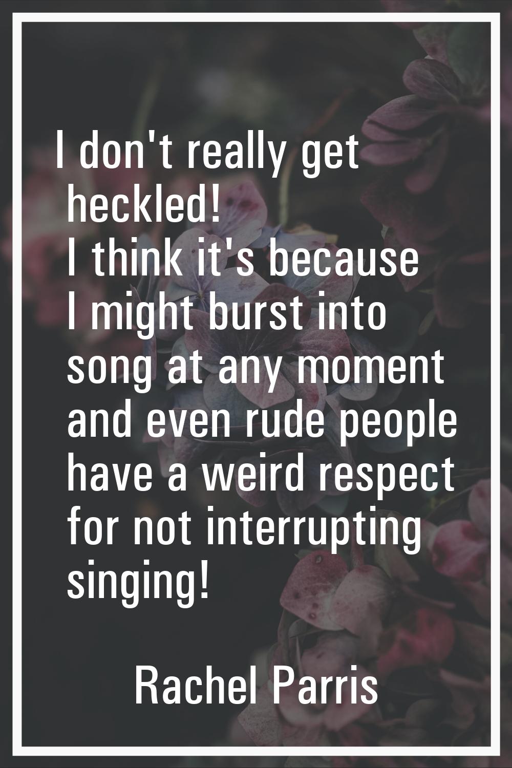 I don't really get heckled! I think it's because I might burst into song at any moment and even rud