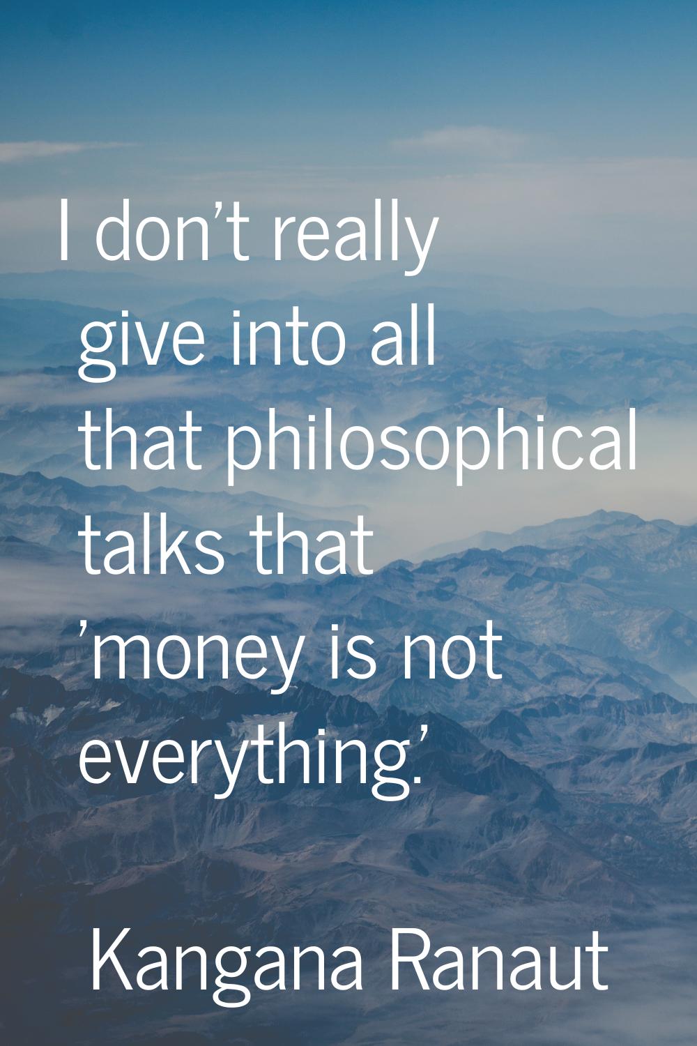 I don't really give into all that philosophical talks that 'money is not everything.'