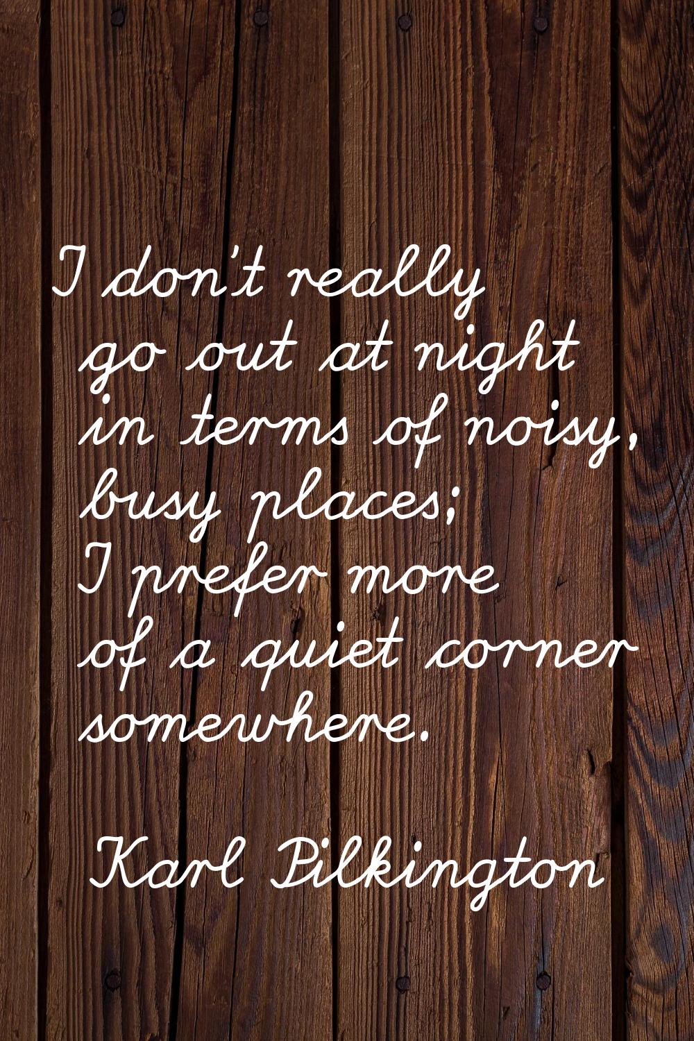 I don't really go out at night in terms of noisy, busy places; I prefer more of a quiet corner some