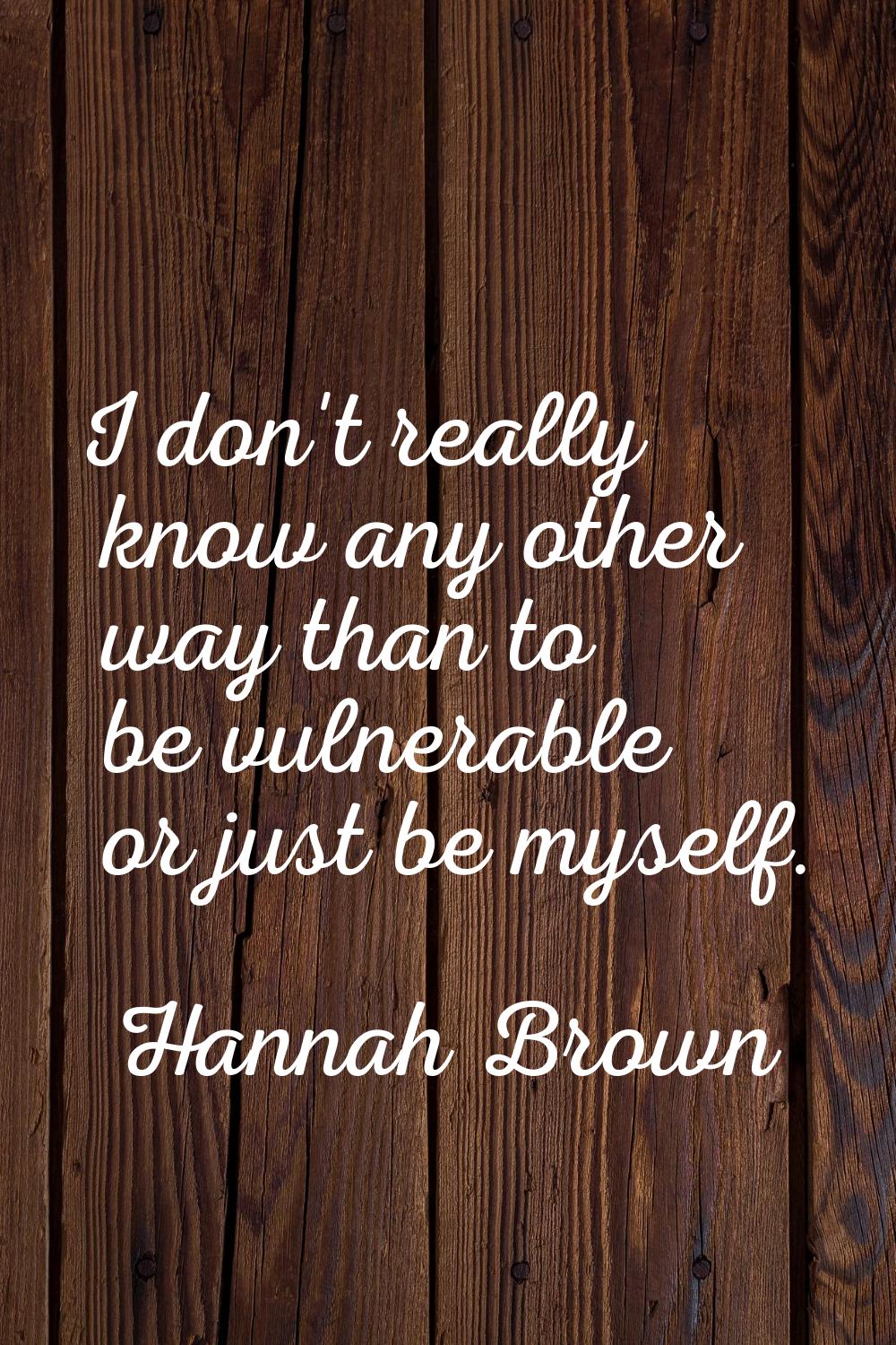 I don't really know any other way than to be vulnerable or just be myself.