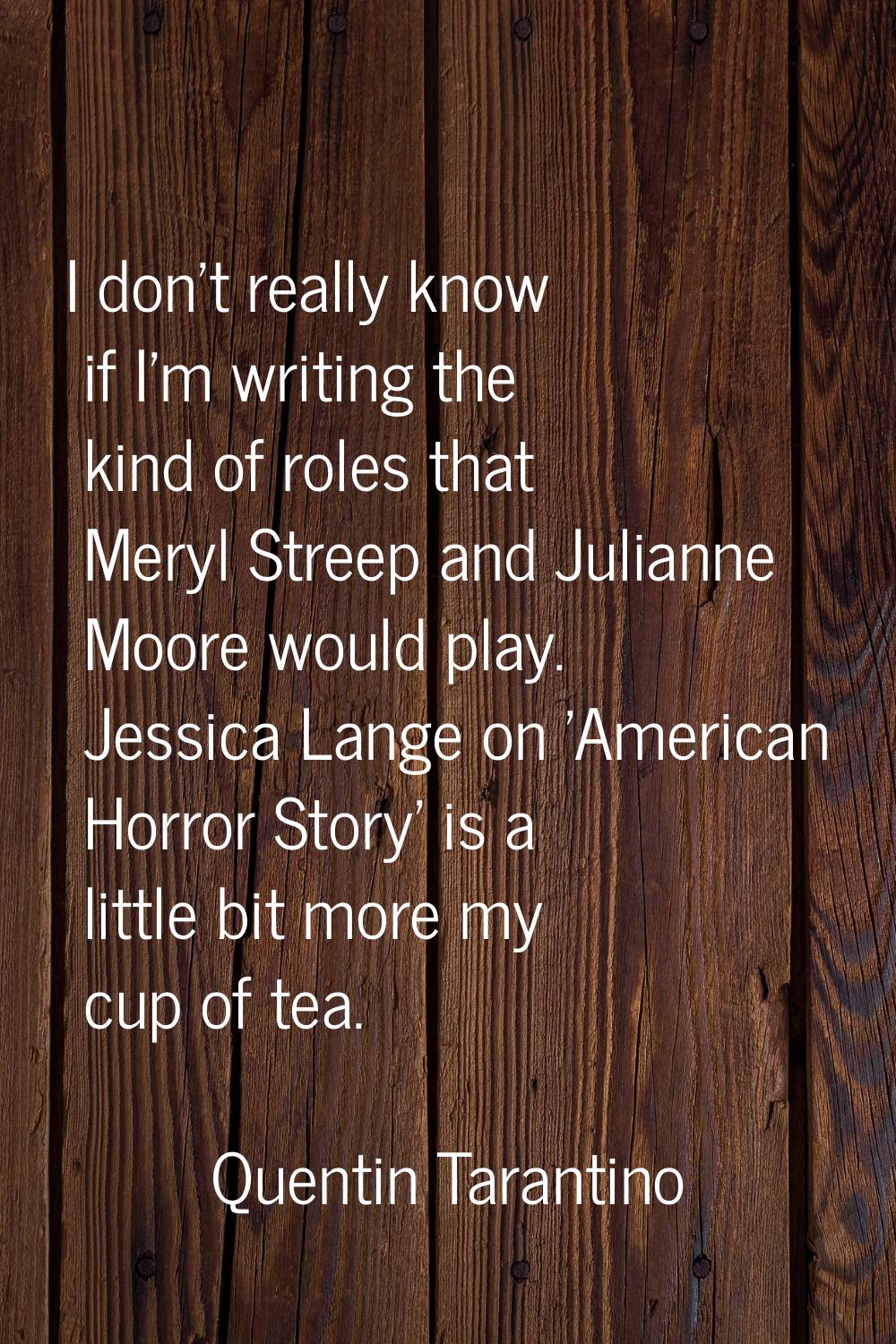 I don't really know if I'm writing the kind of roles that Meryl Streep and Julianne Moore would pla
