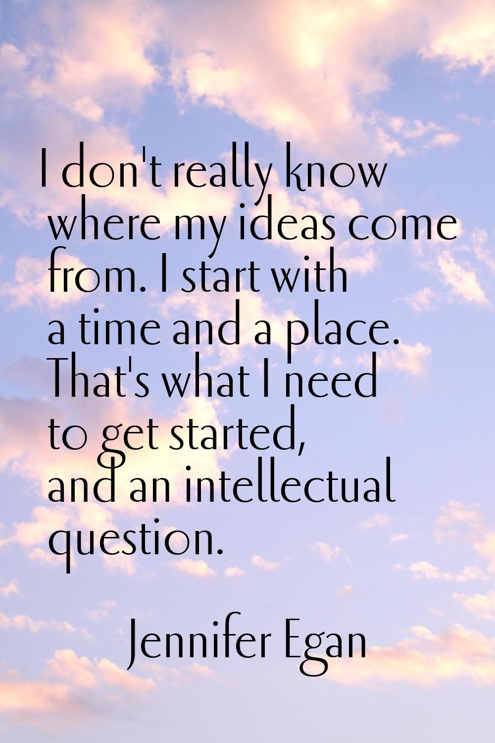 I don't really know where my ideas come from. I start with a time and a place. That's what I need t