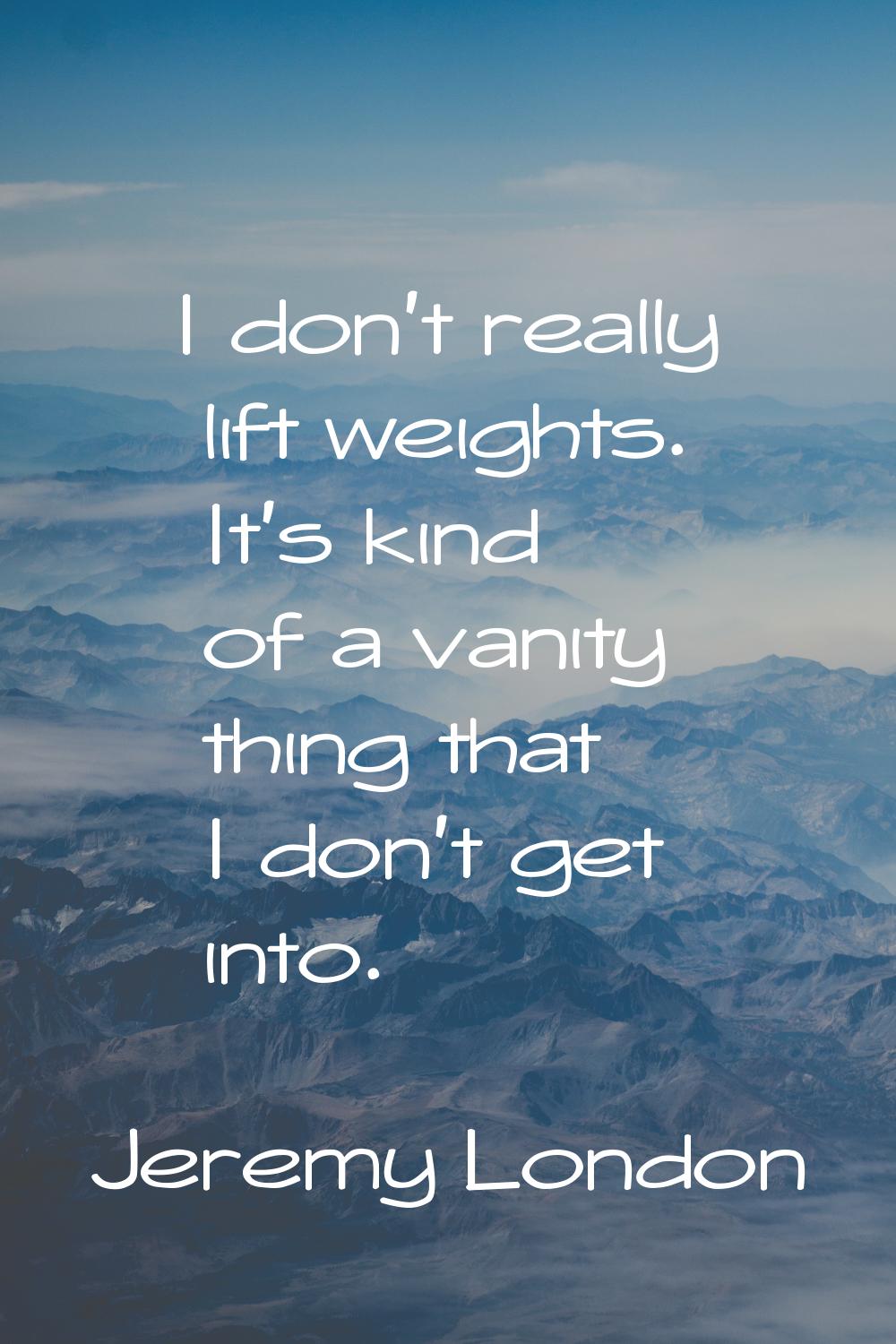 I don't really lift weights. It's kind of a vanity thing that I don't get into.