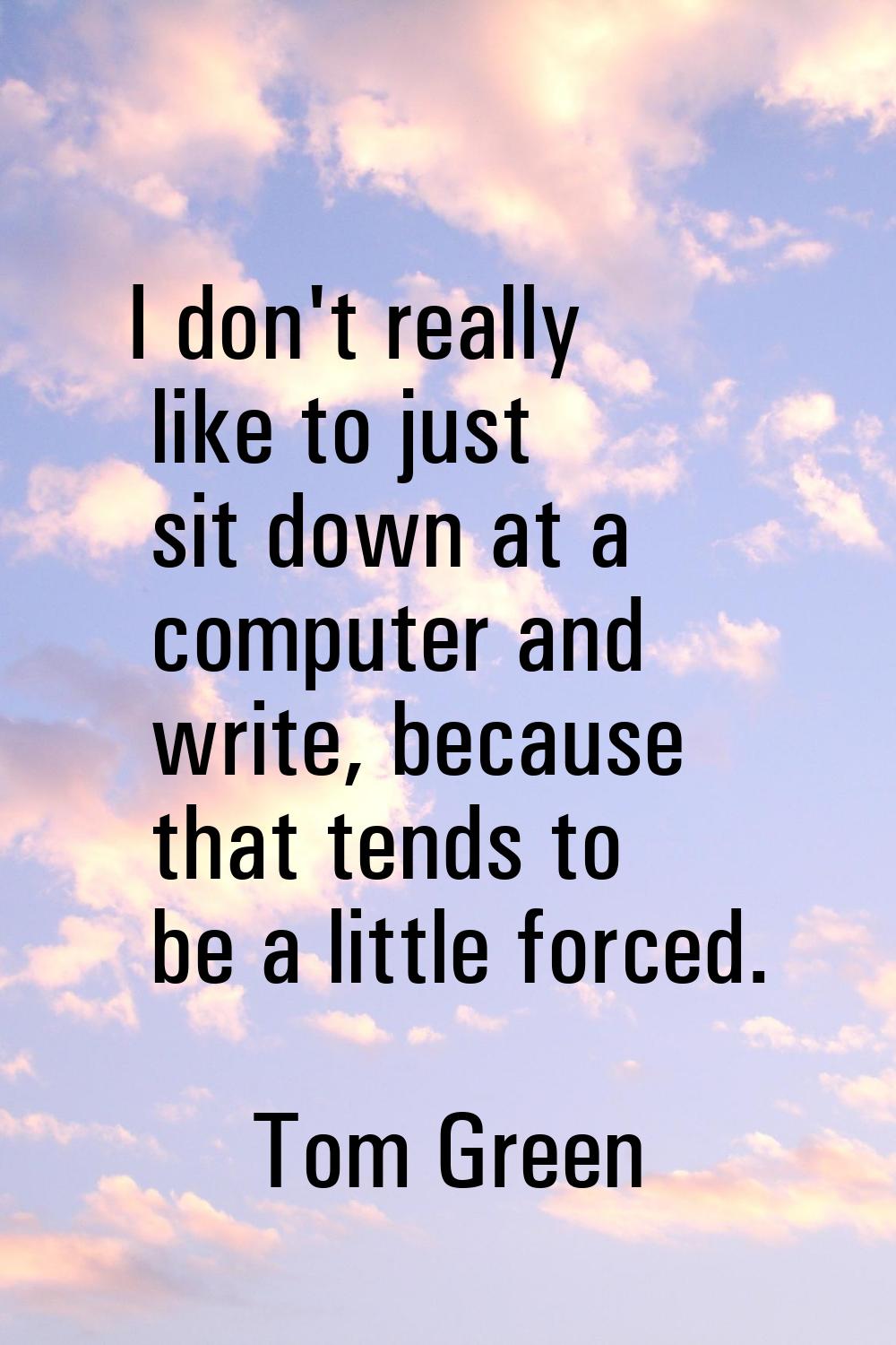 I don't really like to just sit down at a computer and write, because that tends to be a little for