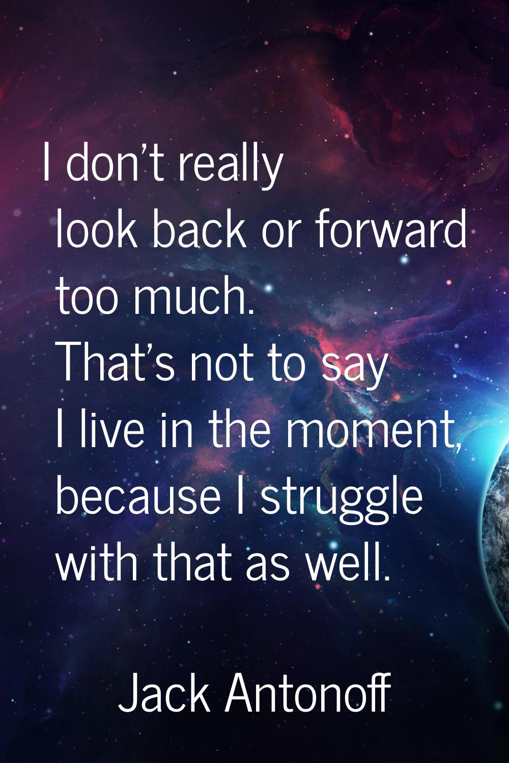 I don't really look back or forward too much. That's not to say I live in the moment, because I str