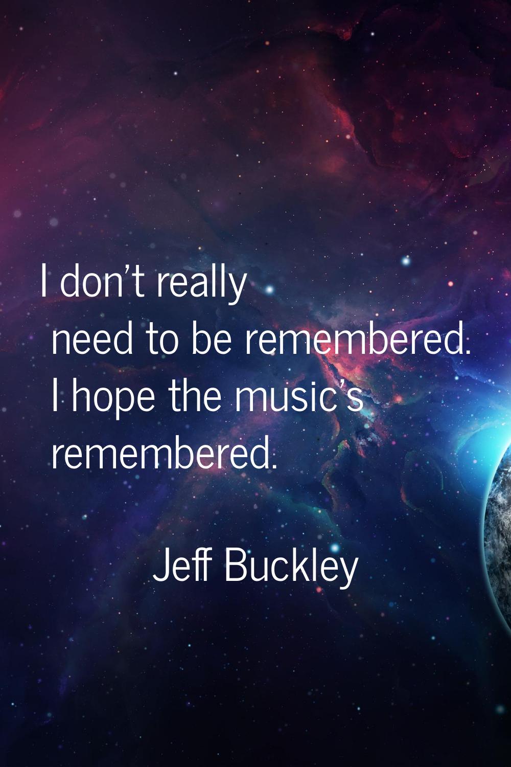 I don't really need to be remembered. I hope the music's remembered.