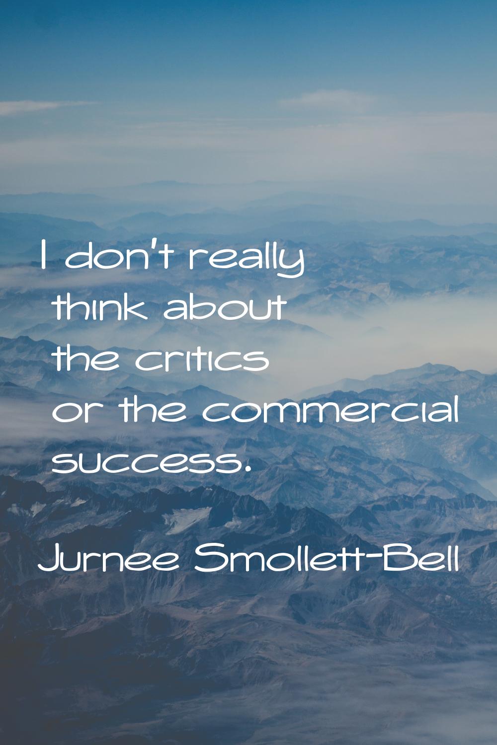 I don't really think about the critics or the commercial success.