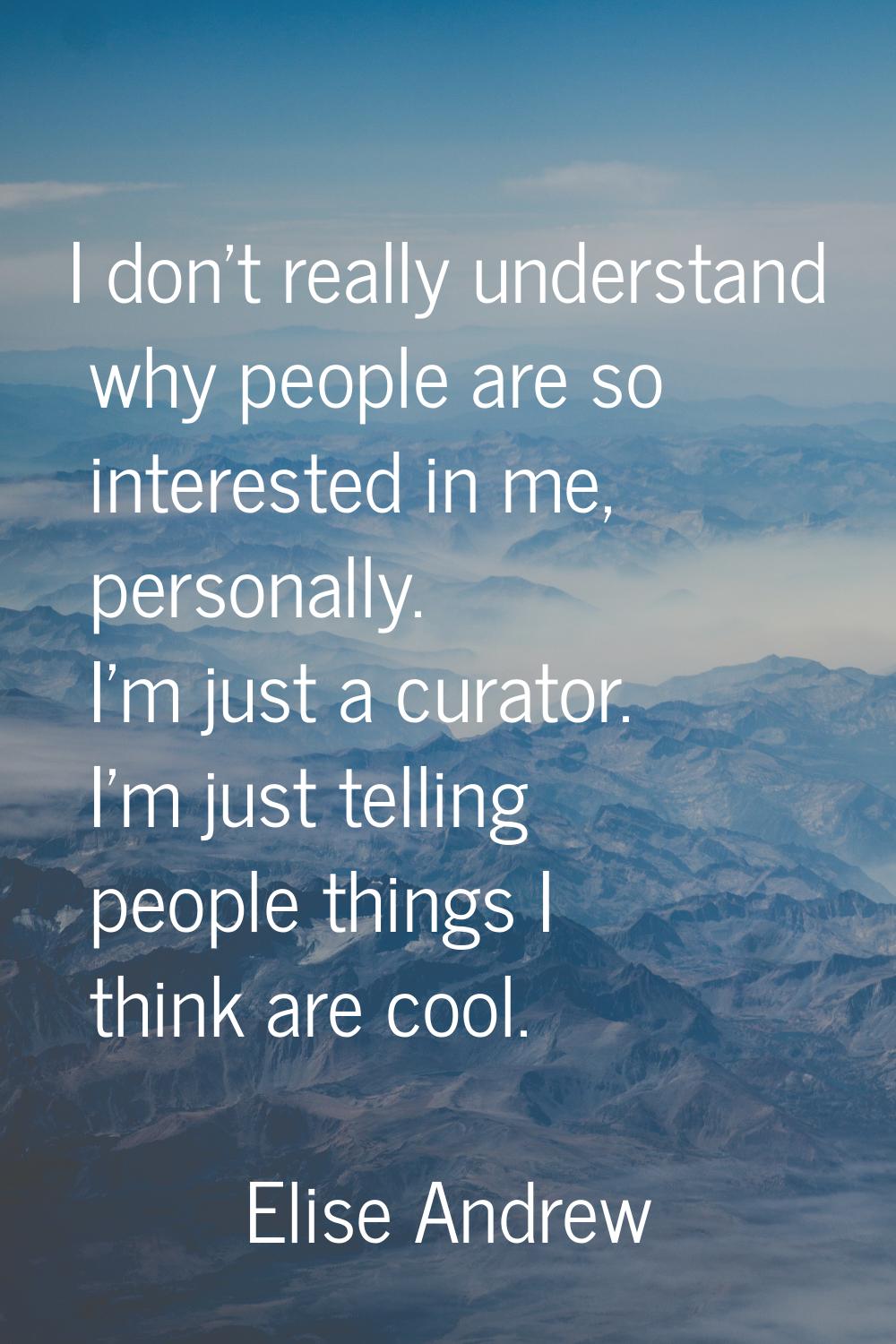 I don't really understand why people are so interested in me, personally. I'm just a curator. I'm j