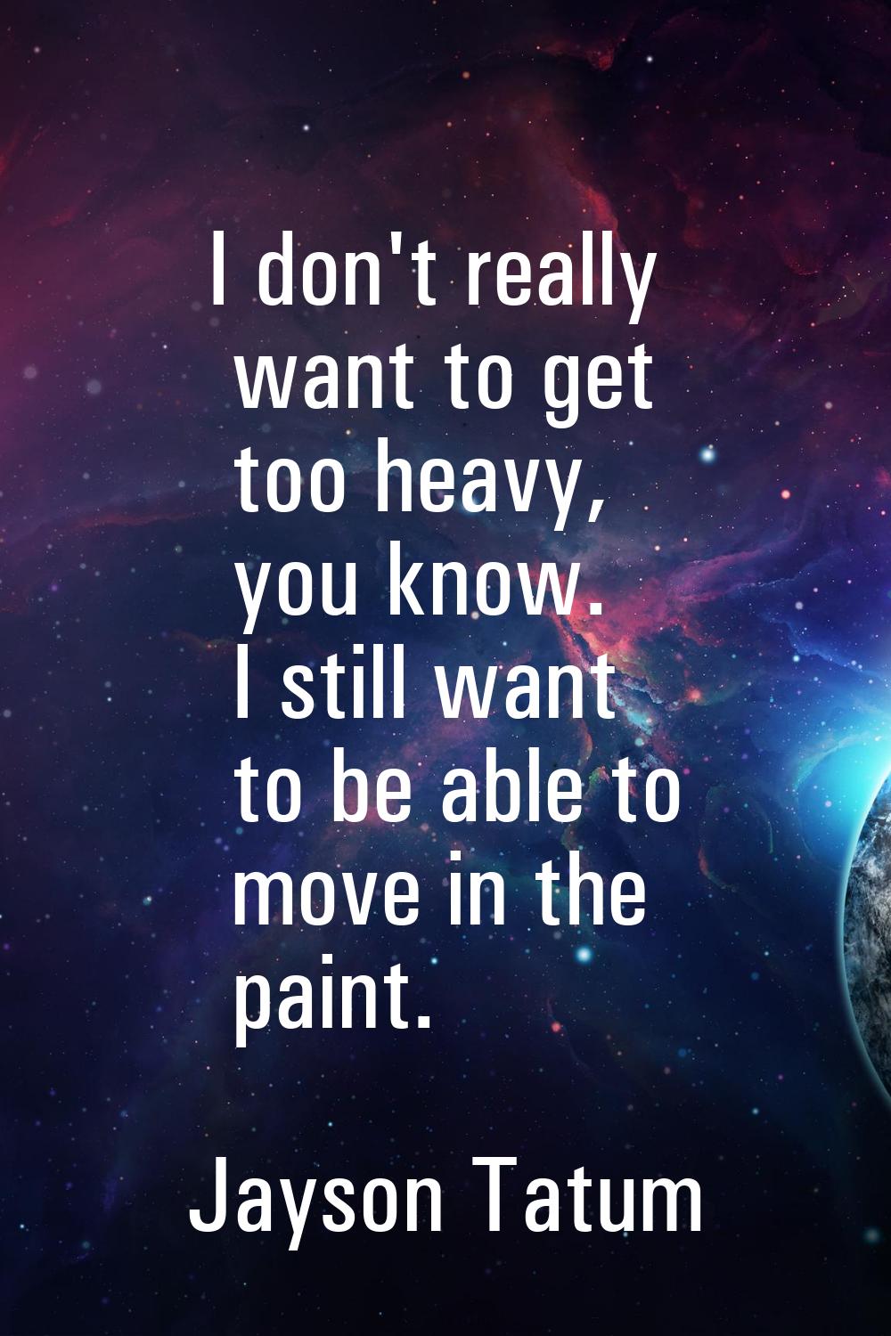 I don't really want to get too heavy, you know. I still want to be able to move in the paint.