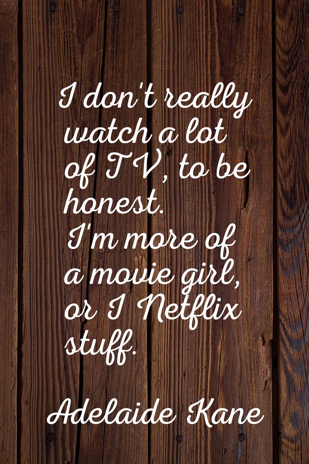 I don't really watch a lot of TV, to be honest. I'm more of a movie girl, or I Netflix stuff.
