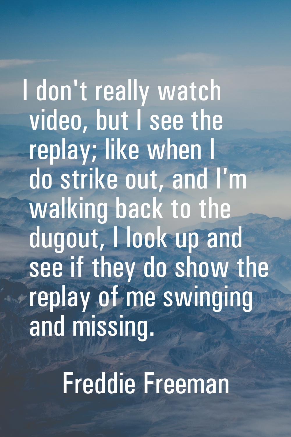 I don't really watch video, but I see the replay; like when I do strike out, and I'm walking back t