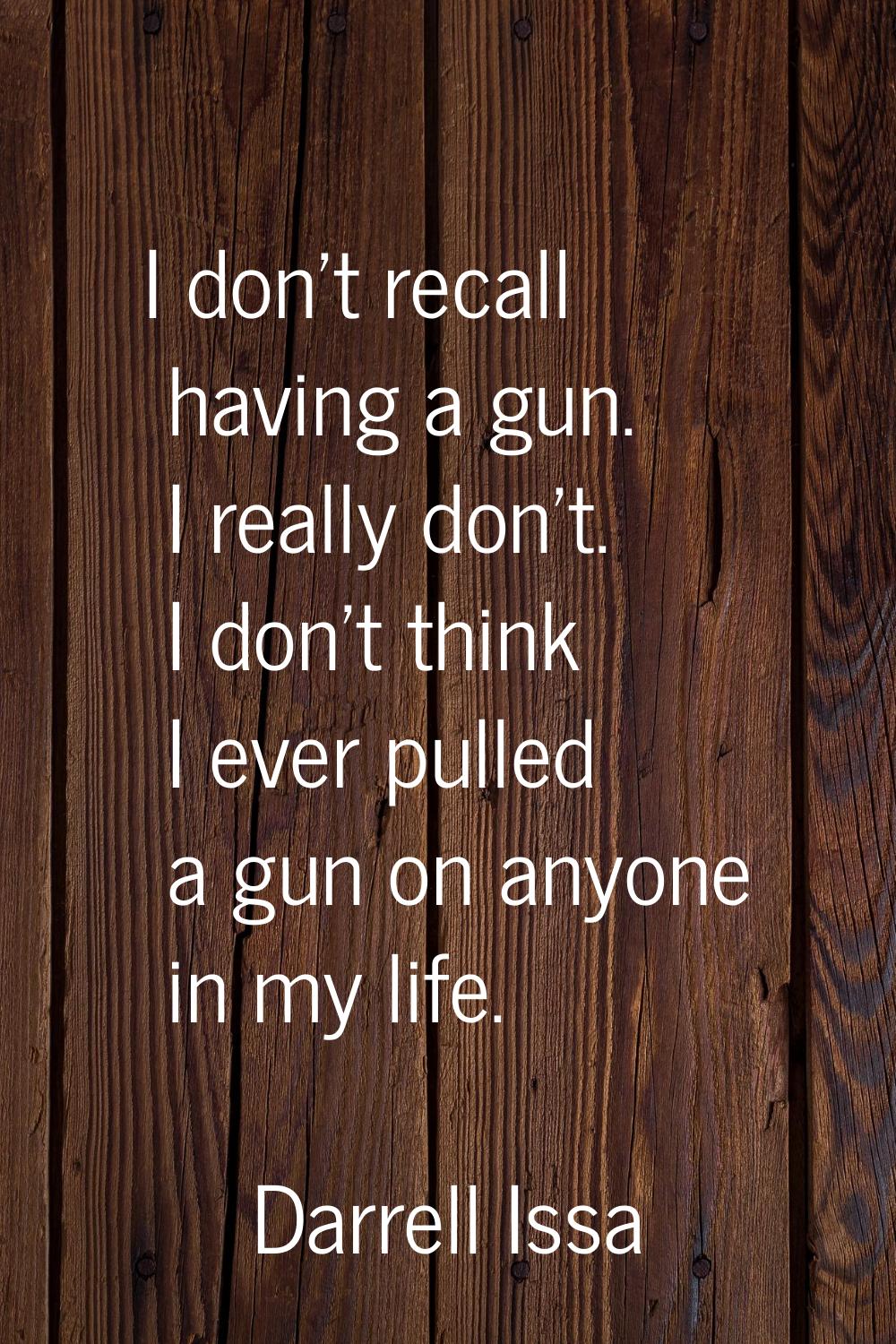I don't recall having a gun. I really don't. I don't think I ever pulled a gun on anyone in my life