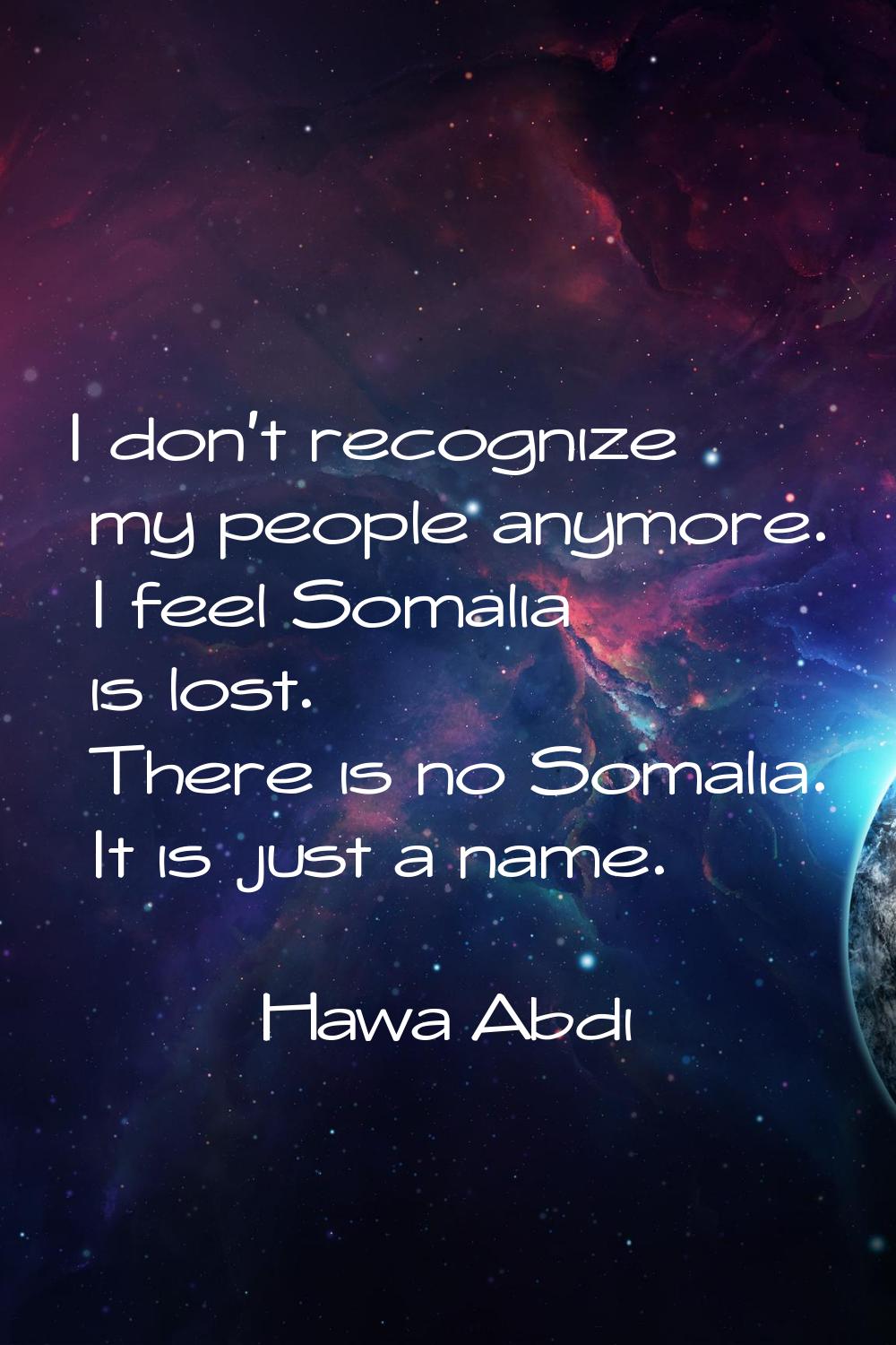 I don't recognize my people anymore. I feel Somalia is lost. There is no Somalia. It is just a name