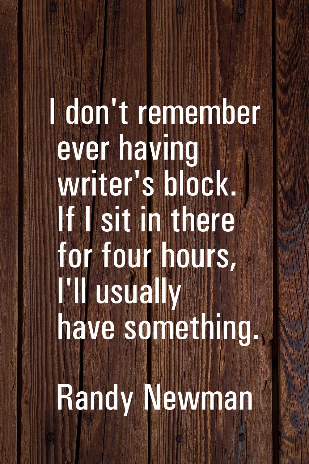 I don't remember ever having writer's block. If I sit in there for four hours, I'll usually have so