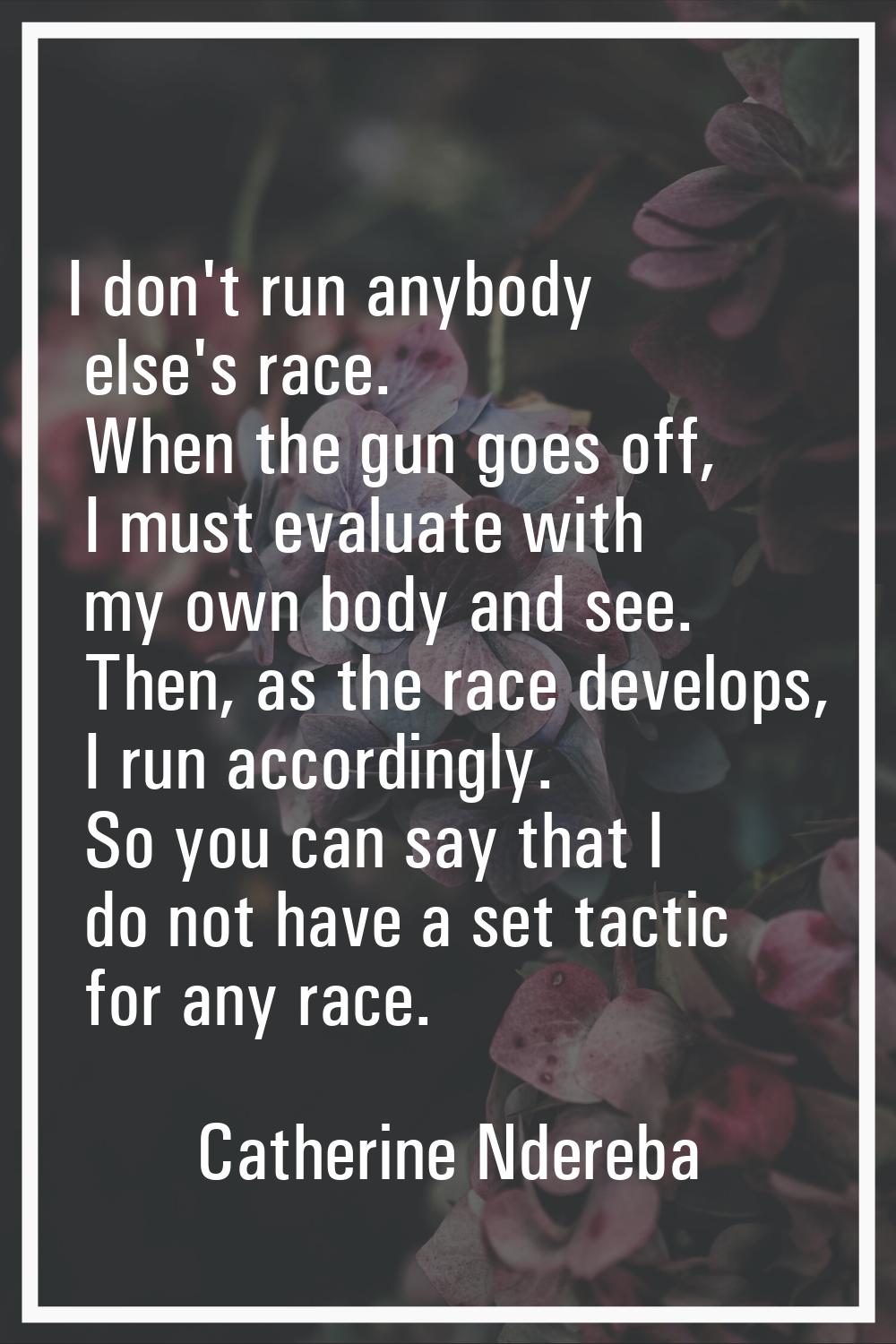 I don't run anybody else's race. When the gun goes off, I must evaluate with my own body and see. T