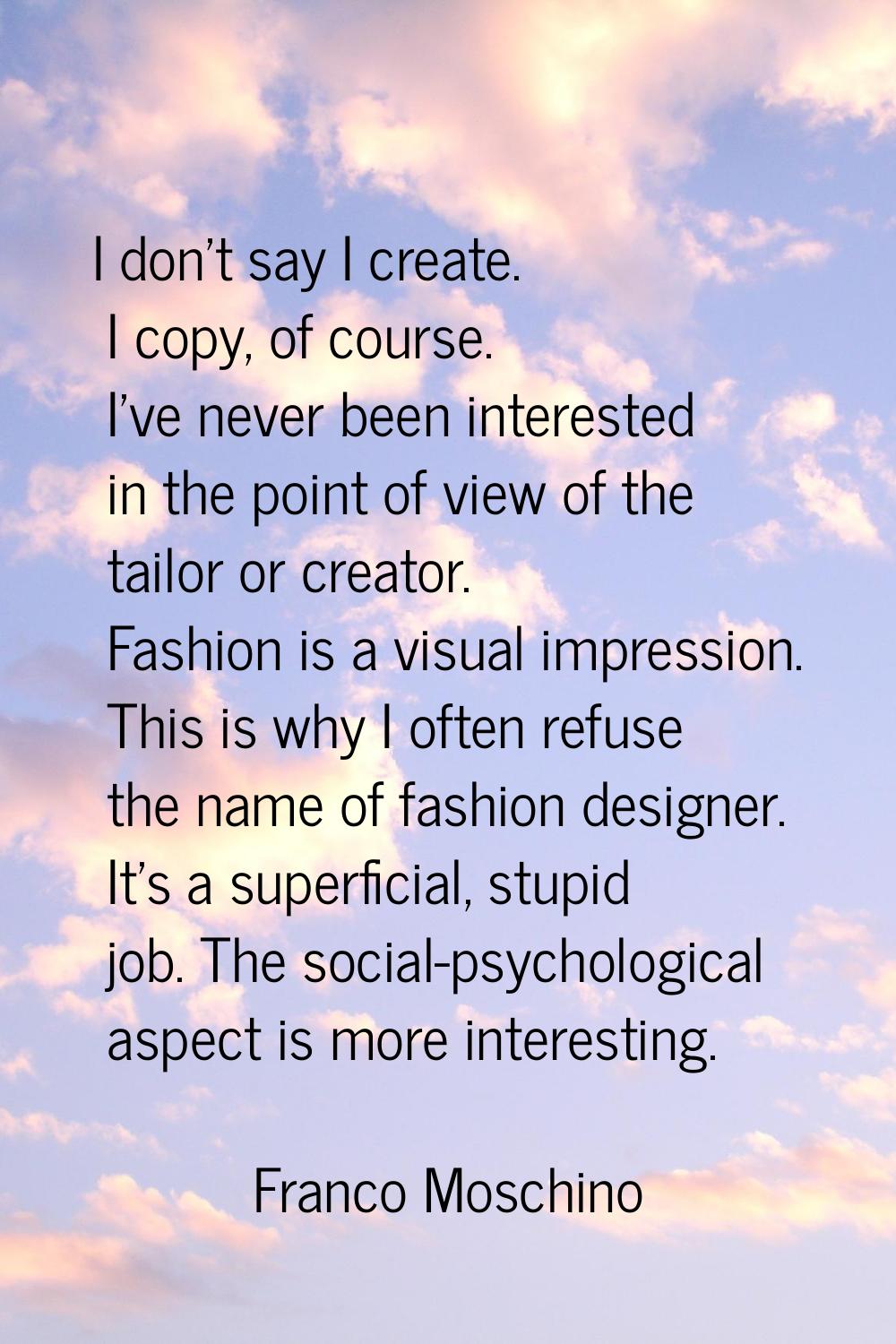 I don't say I create. I copy, of course. I've never been interested in the point of view of the tai