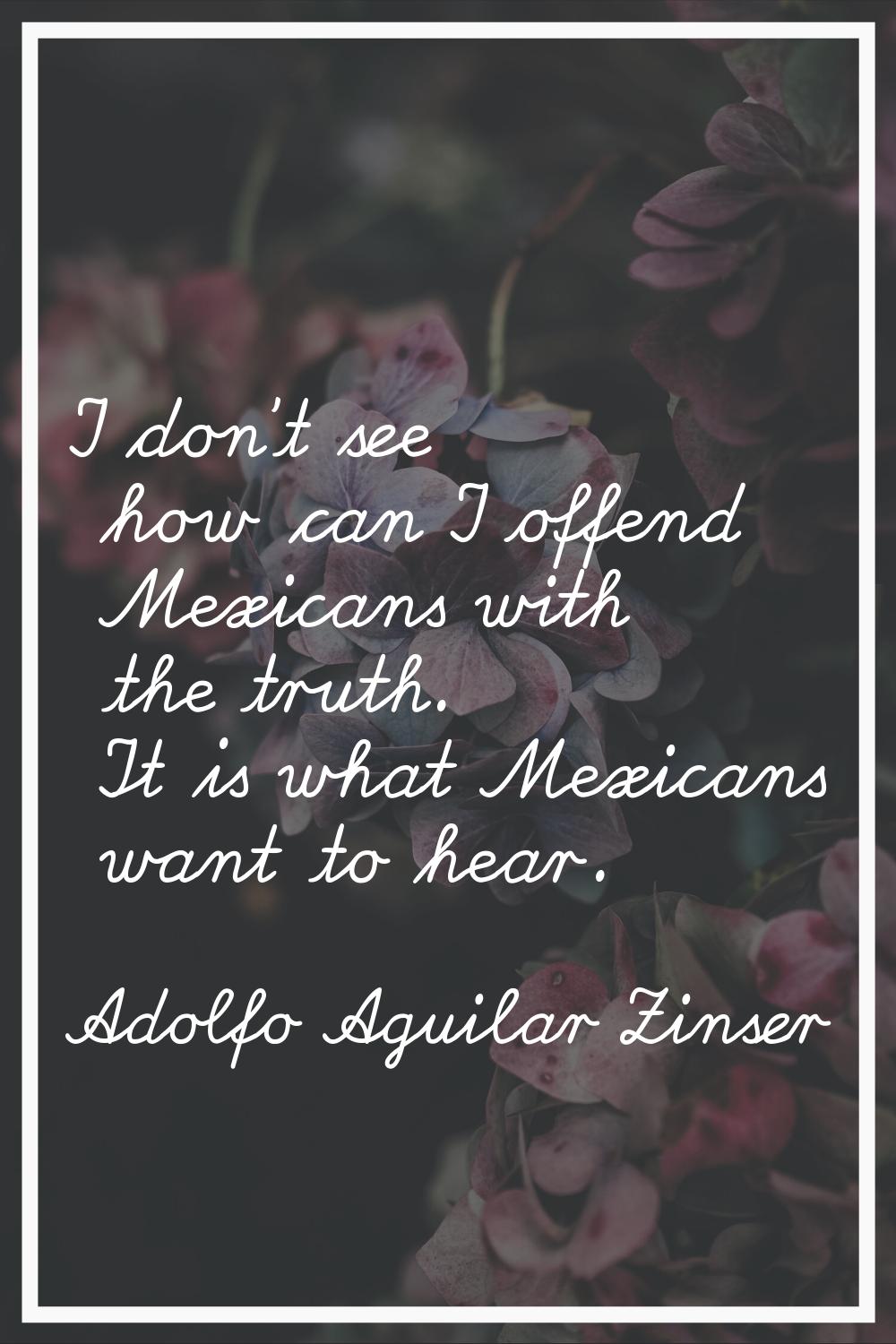 I don't see how can I offend Mexicans with the truth. It is what Mexicans want to hear.