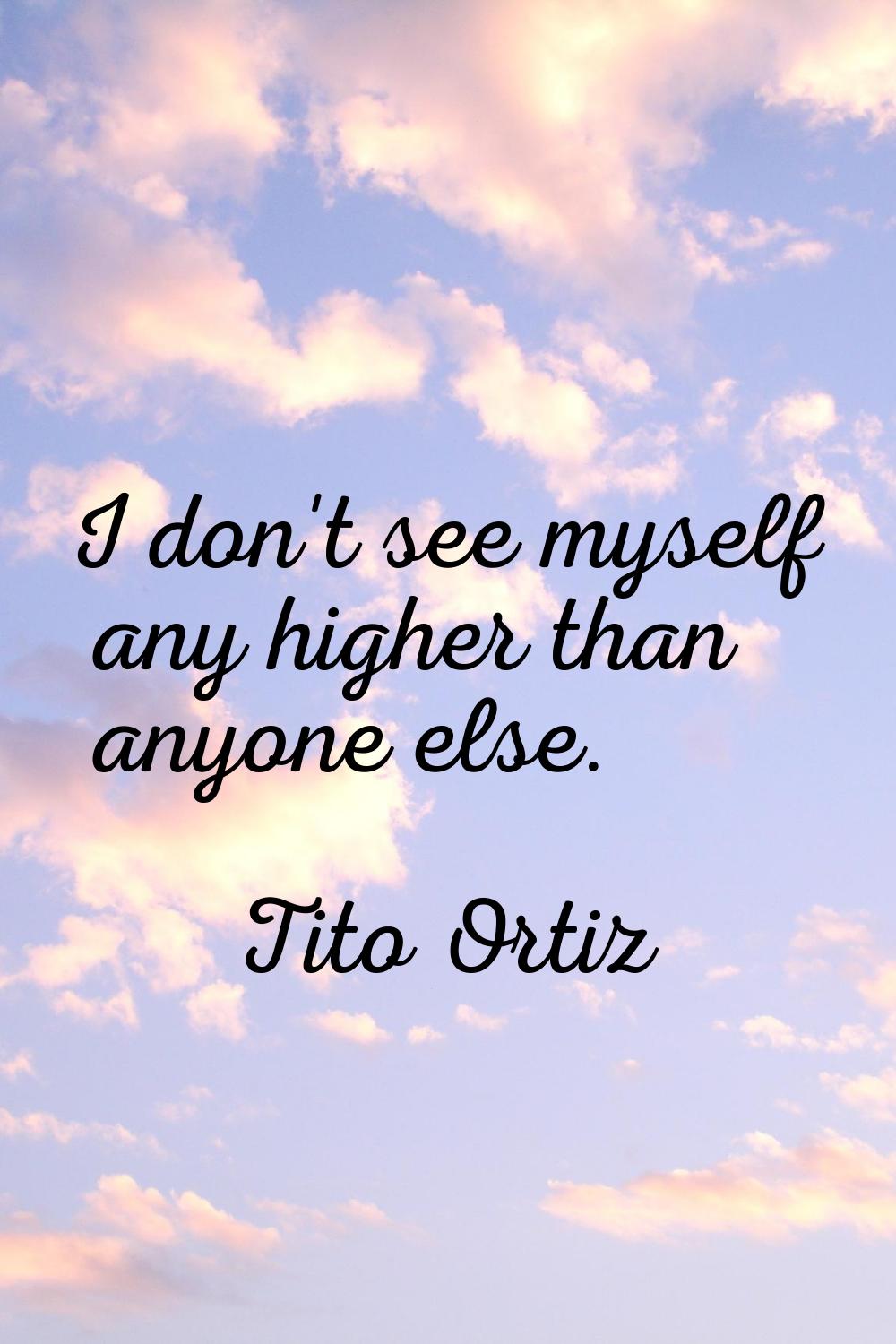 I don't see myself any higher than anyone else.