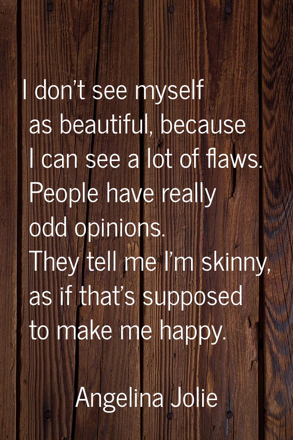 I don't see myself as beautiful, because I can see a lot of flaws. People have really odd opinions.
