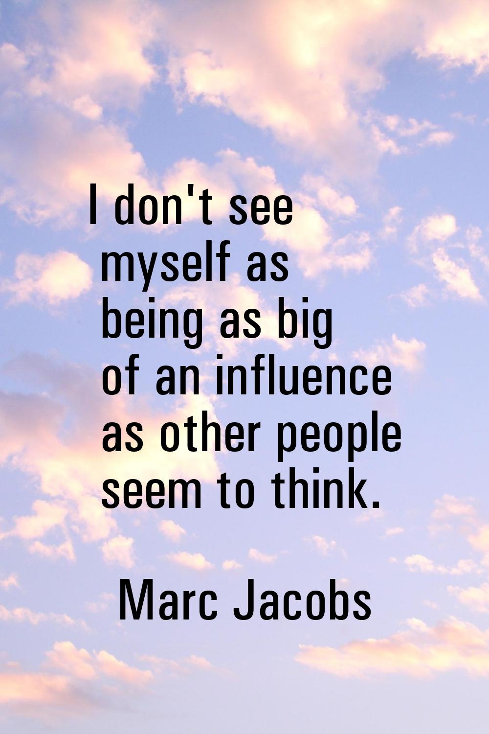 I don't see myself as being as big of an influence as other people seem to think.