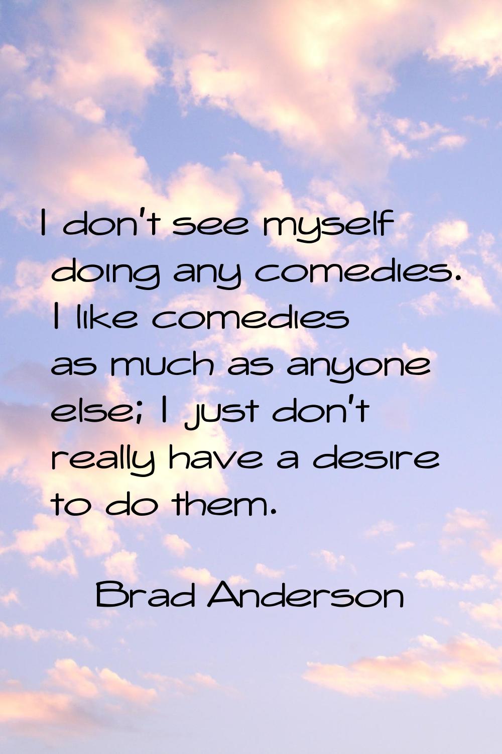I don't see myself doing any comedies. I like comedies as much as anyone else; I just don't really 