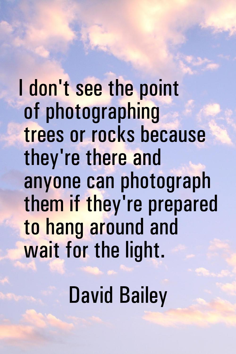 I don't see the point of photographing trees or rocks because they're there and anyone can photogra