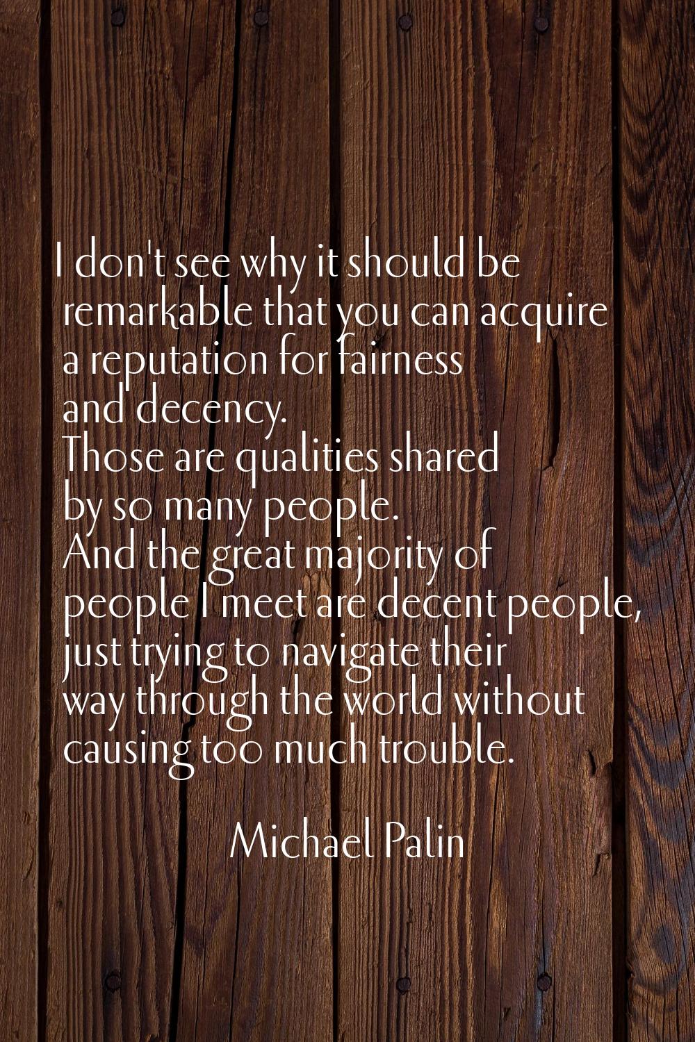 I don't see why it should be remarkable that you can acquire a reputation for fairness and decency.