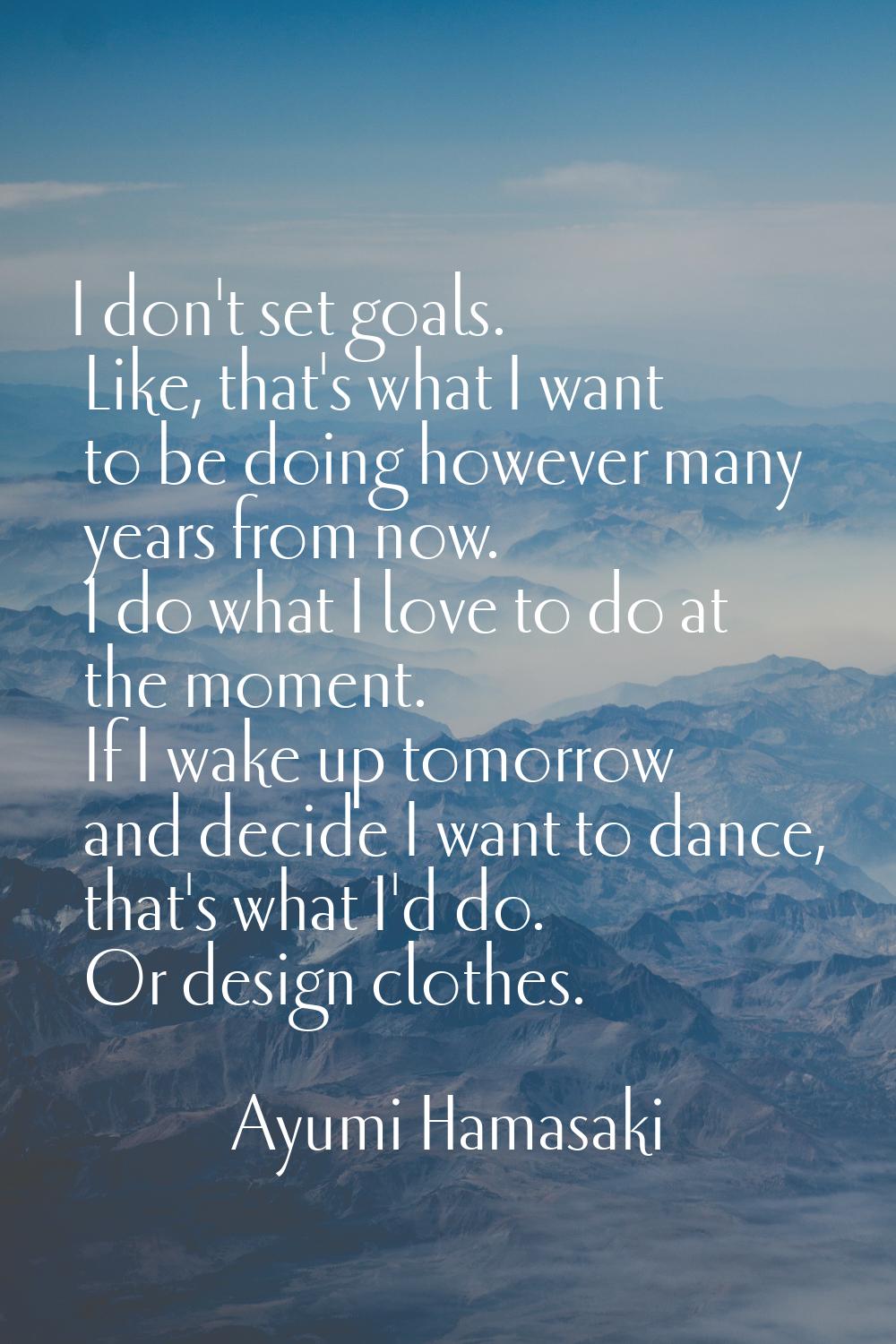 I don't set goals. Like, that's what I want to be doing however many years from now. I do what I lo