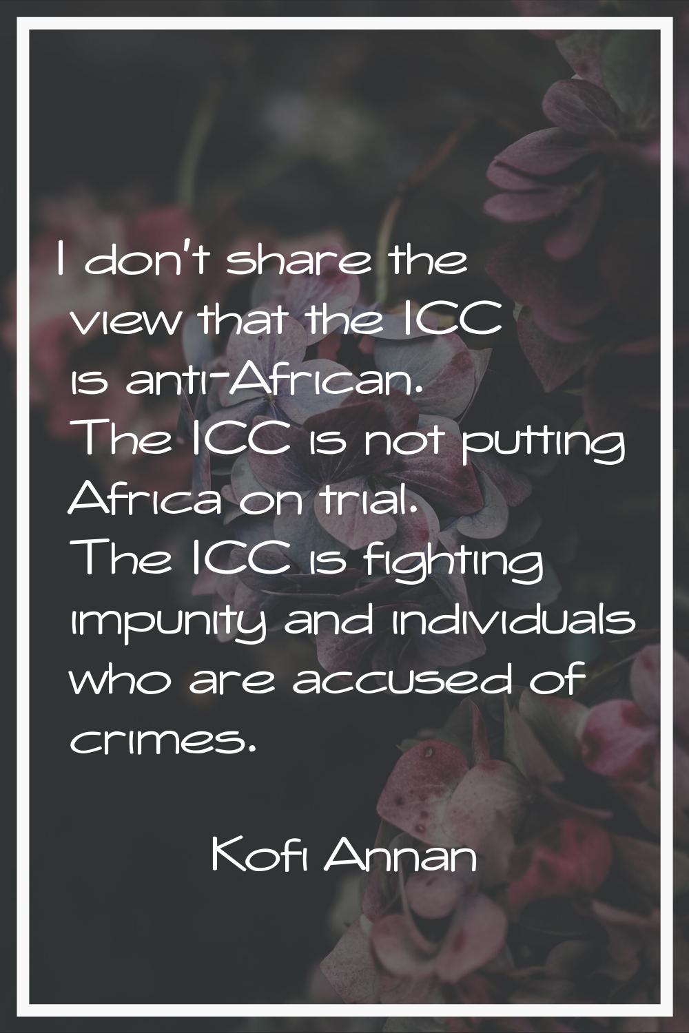 I don't share the view that the ICC is anti-African. The ICC is not putting Africa on trial. The IC