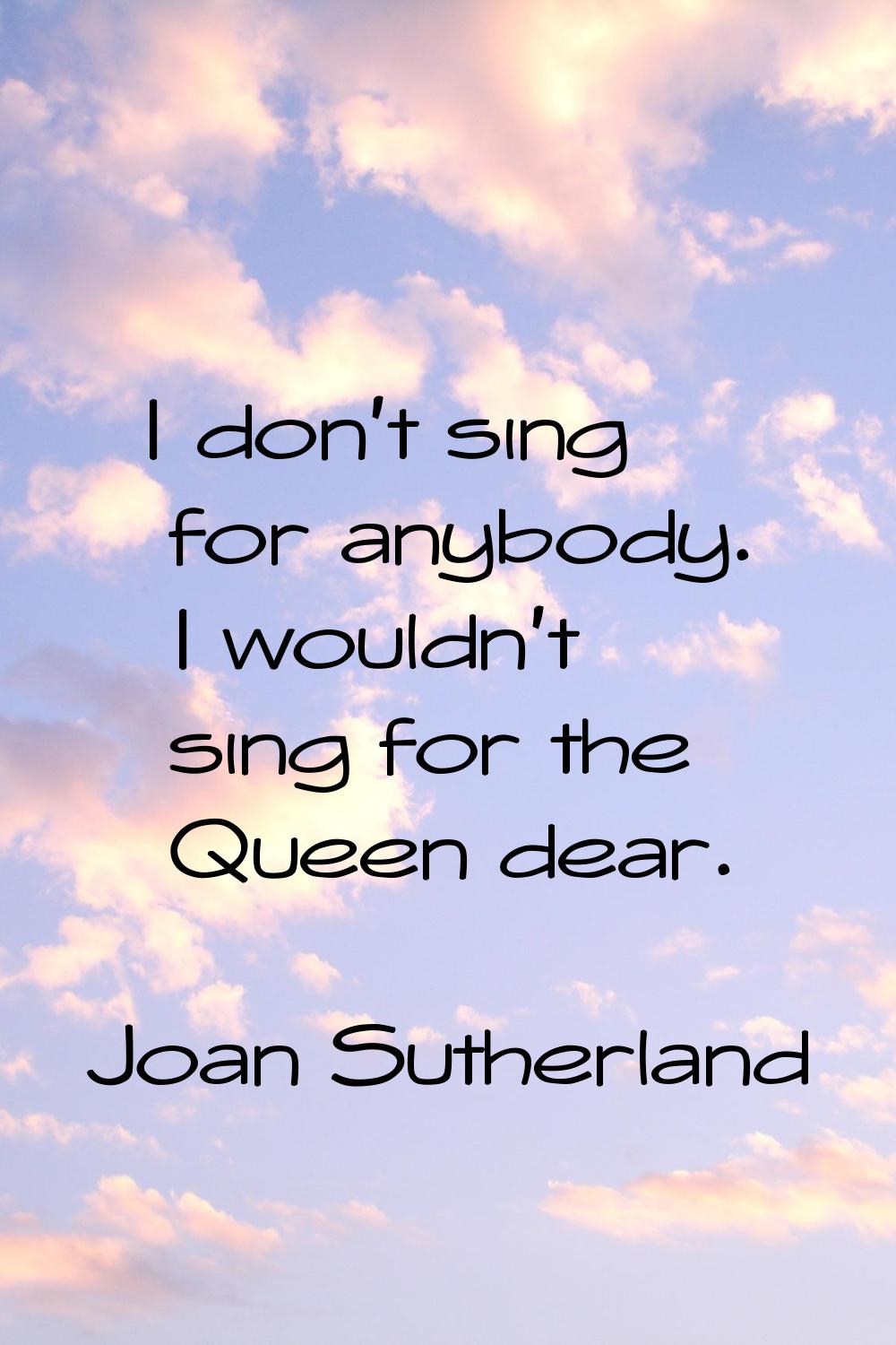 I don't sing for anybody. I wouldn't sing for the Queen dear.