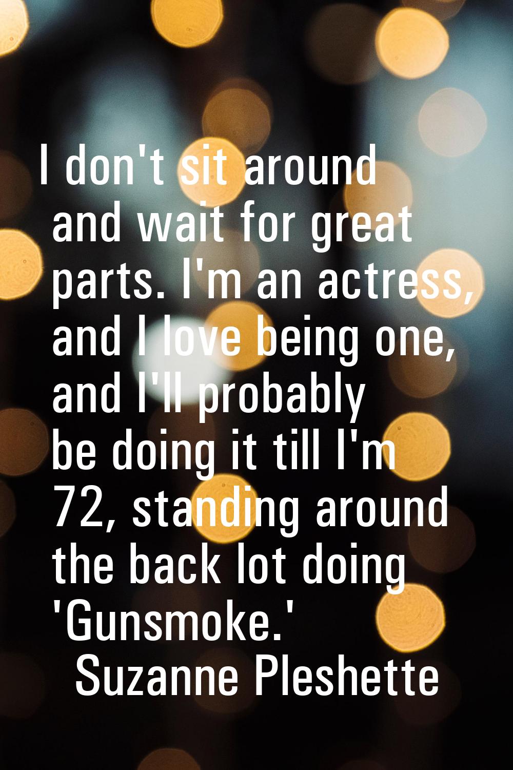 I don't sit around and wait for great parts. I'm an actress, and I love being one, and I'll probabl
