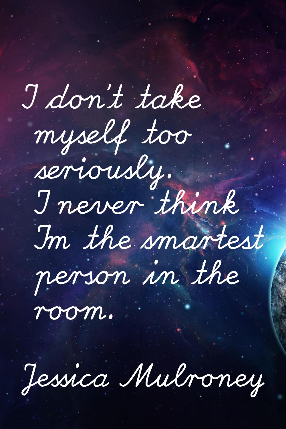 I don't take myself too seriously. I never think I'm the smartest person in the room.