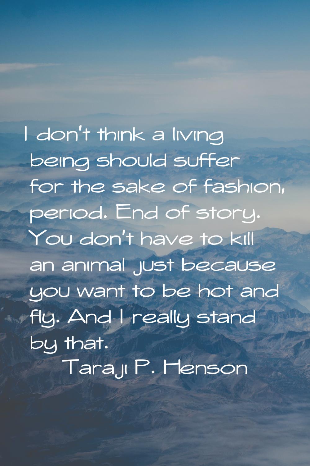 I don't think a living being should suffer for the sake of fashion, period. End of story. You don't