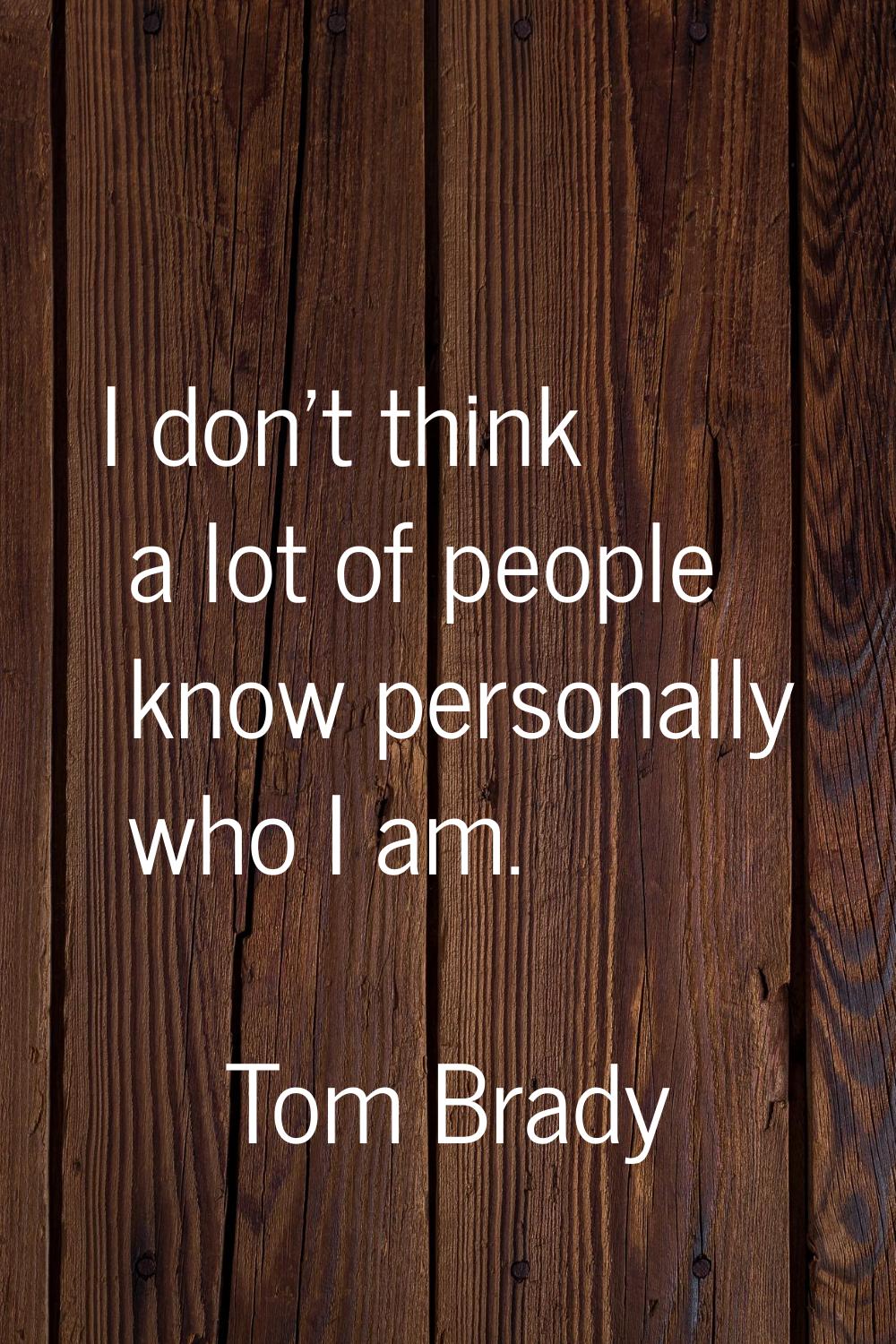 I don't think a lot of people know personally who I am.