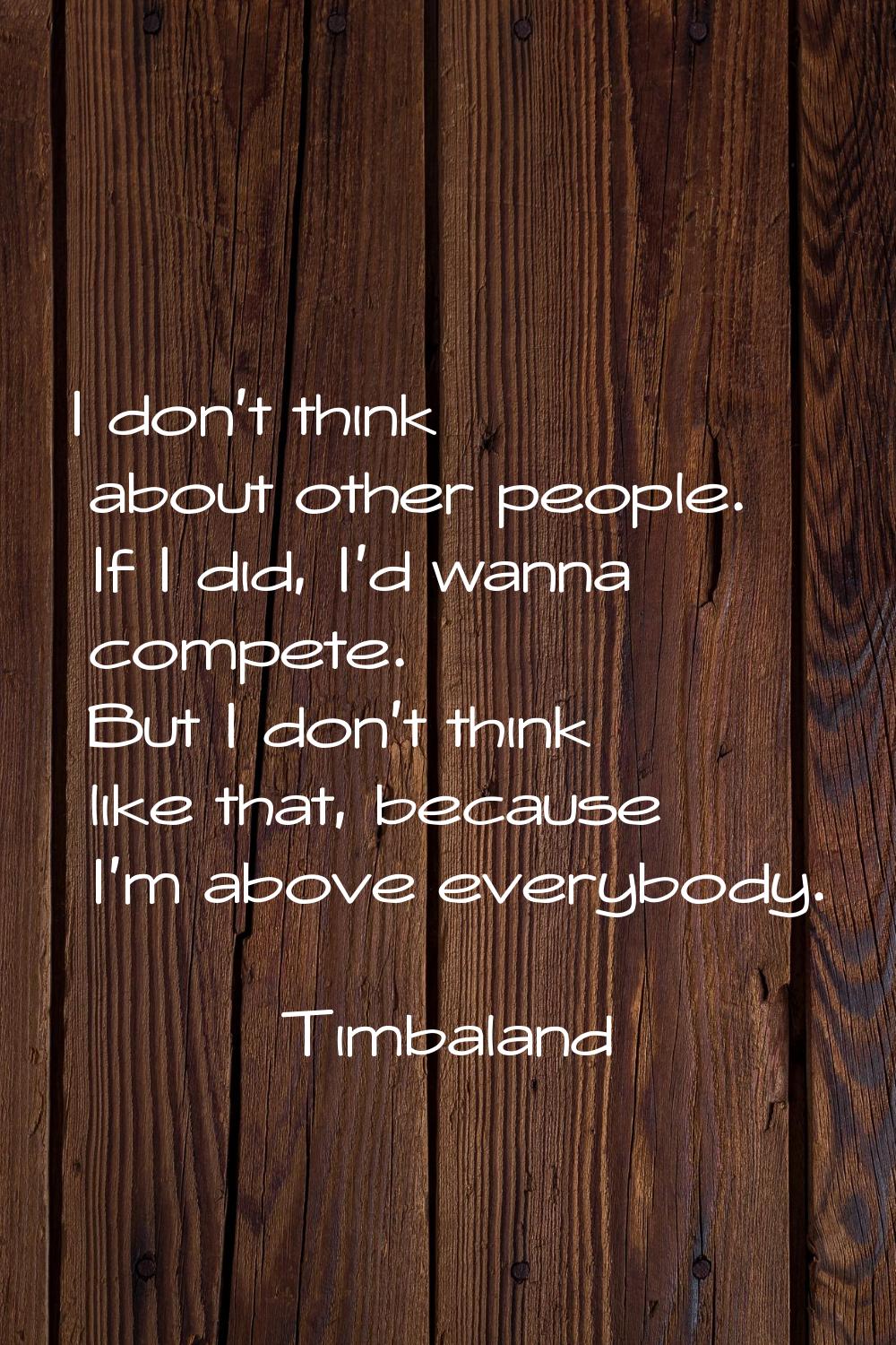 I don't think about other people. If I did, I'd wanna compete. But I don't think like that, because