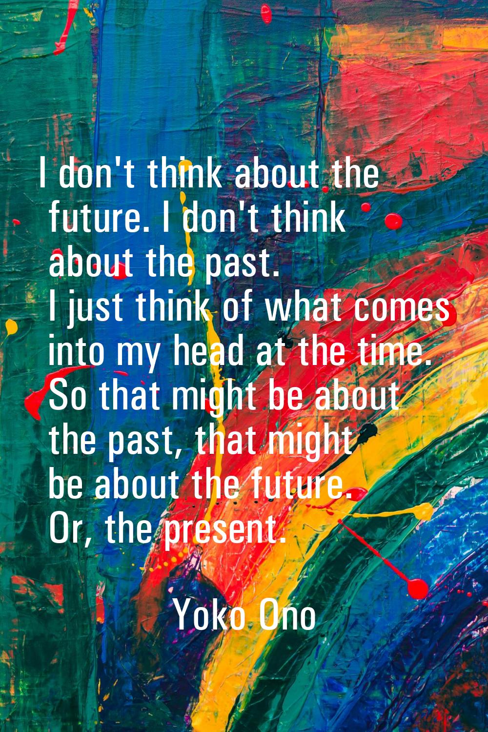 I don't think about the future. I don't think about the past. I just think of what comes into my he
