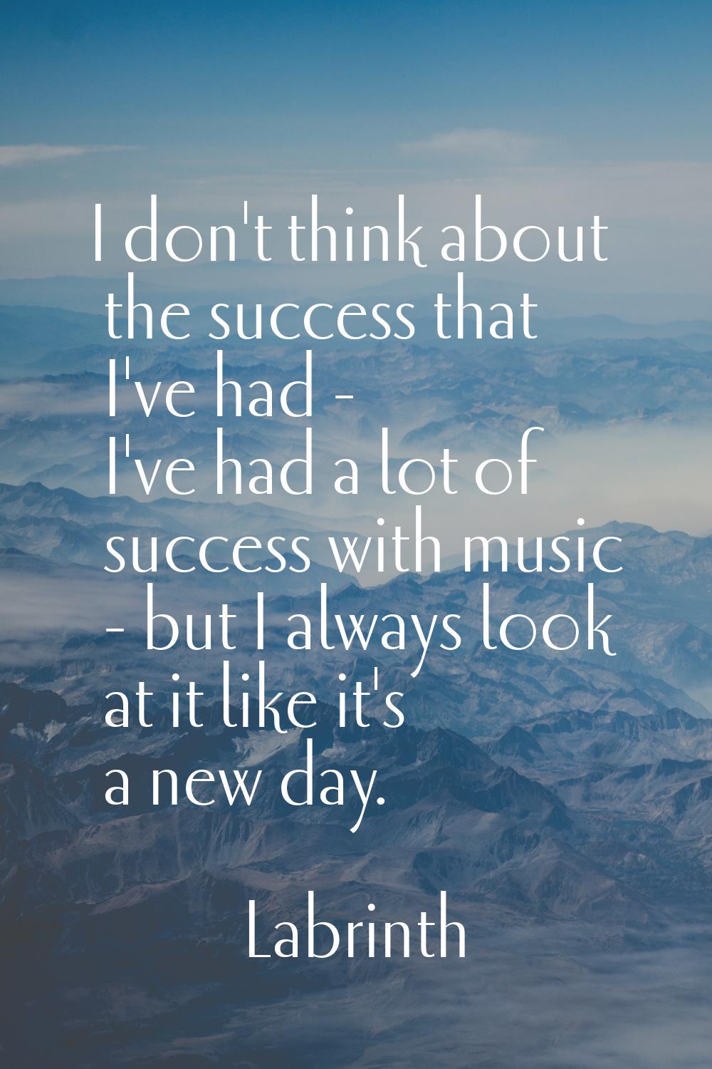 I don't think about the success that I've had - I've had a lot of success with music - but I always