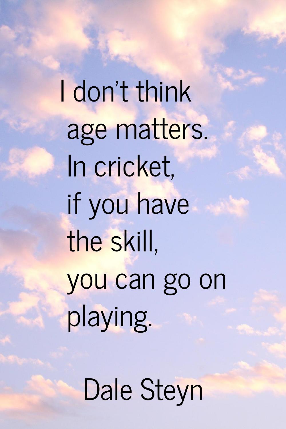 I don't think age matters. In cricket, if you have the skill, you can go on playing.
