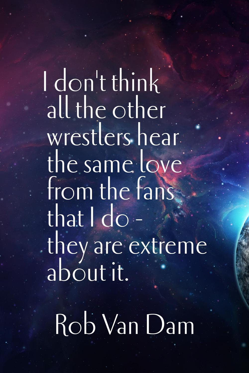 I don't think all the other wrestlers hear the same love from the fans that I do - they are extreme