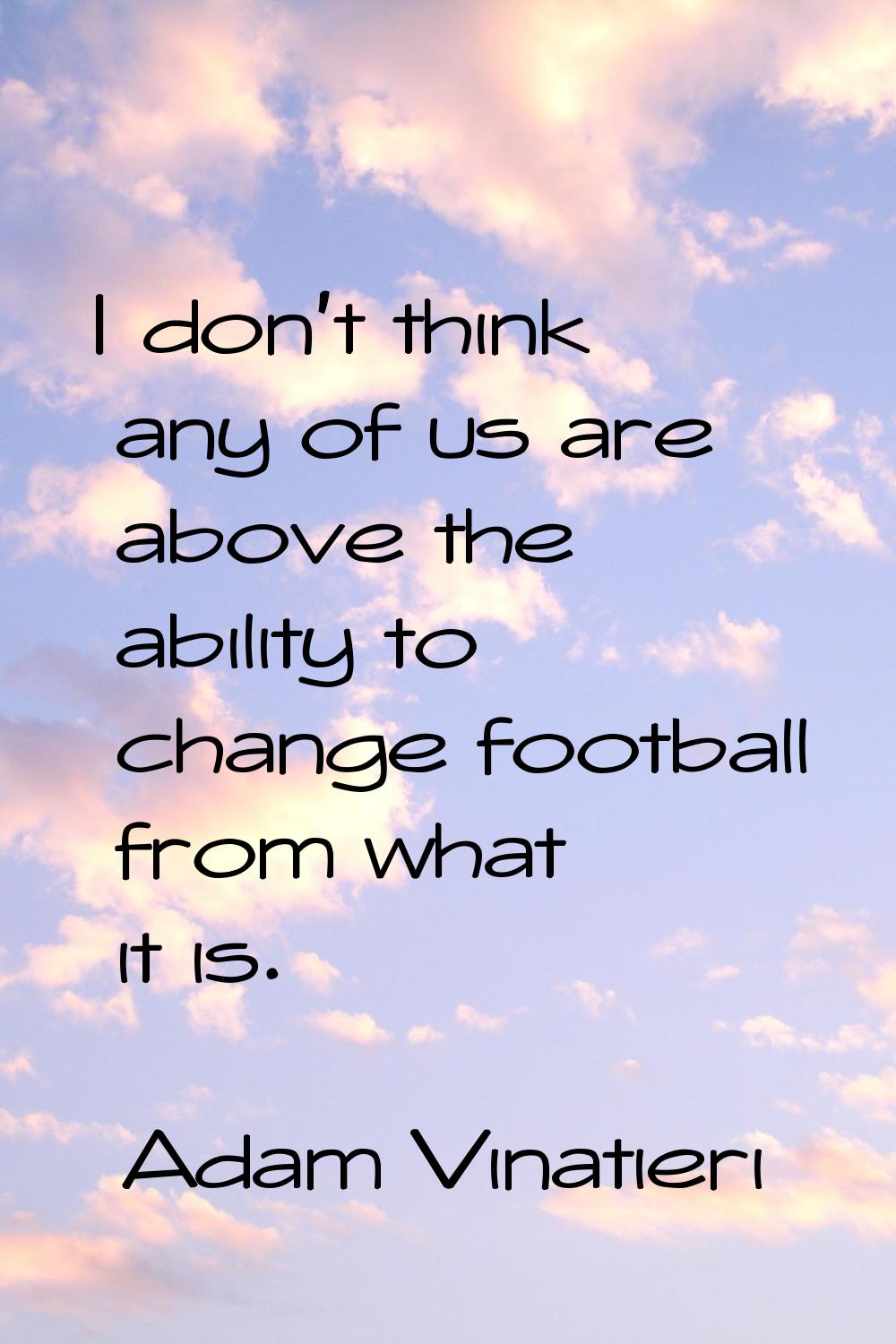 I don't think any of us are above the ability to change football from what it is.