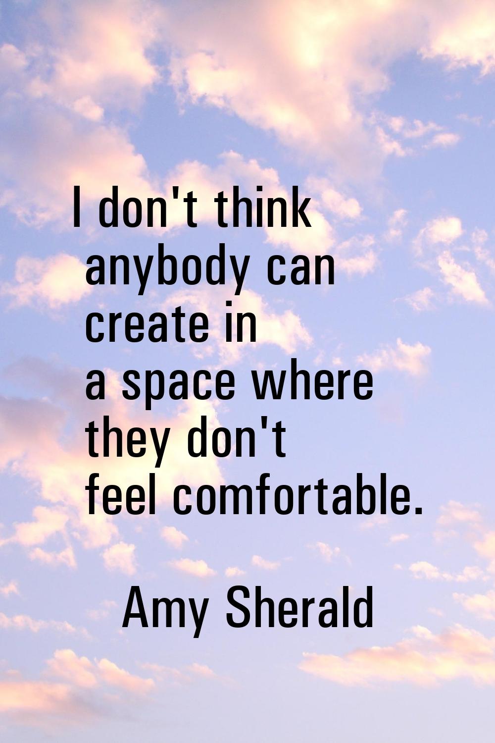 I don't think anybody can create in a space where they don't feel comfortable.